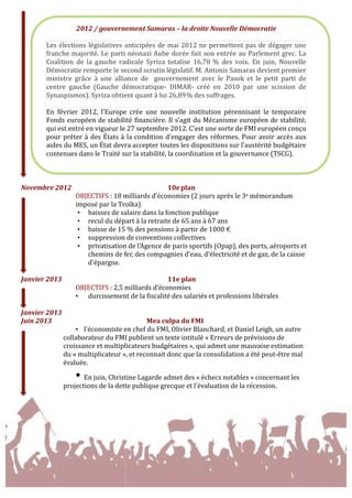  
Novembre	
  2012	
   	
   	
   	
   	
   10e	
  plan	
  
OBJECTIFS	
  :	
  18	
  milliards	
  d’économies	
  (2	
  jours	
  après	
  le	
  3e	
  mémorandum	
  
imposé	
  par	
  la	
  Troïka)	
  
• baisses	
  de	
  salaire	
  dans	
  la	
  fonction	
  publique	
  
• recul	
  du	
  départ	
  à	
  la	
  retraite	
  de	
  65	
  ans	
  à	
  67	
  ans	
  
• baisse	
  de	
  15	
  %	
  des	
  pensions	
  à	
  partir	
  de	
  1000	
  €	
  
• suppression	
  de	
  conventions	
  collectives	
  
• privatisation	
  de	
  l'Agence	
  de	
  paris	
  sportifs	
  (Opap),	
  des	
  ports,	
  aéroports	
  et	
  
chemins	
  de	
  fer,	
  des	
  compagnies	
  d'eau,	
  d'électricité	
  et	
  de	
  gaz,	
  de	
  la	
  caisse	
  
d'épargne.	
  
	
  
Janvier	
  2013	
  	
   	
   	
   	
   	
   11e	
  plan	
  
OBJECTIFS	
  :	
  2,5	
  milliards	
  d’économies	
  
• durcissement	
  de	
  la	
  fiscalité	
  des	
  salariés	
  et	
  professions	
  libérales	
  
	
  
Janvier	
  2013	
  	
   	
  
Juin	
  2013	
   	
   	
   	
   Mea	
  culpa	
  du	
  FMI	
  	
  
• l'économiste	
  en	
  chef	
  du	
  FMI,	
  Olivier	
  Blanchard,	
  et	
  Daniel	
  Leigh,	
  un	
  autre	
  
collaborateur	
  du	
  FMI	
  publient	
  un	
  texte	
  intitulé	
  «	
  Erreurs	
  de	
  prévisions	
  de	
  
croissance	
  et	
  multiplicateurs	
  budgétaires	
  »,	
  qui	
  admet	
  une	
  mauvaise	
  estimation	
  
du	
  «	
  multiplicateur	
  »,	
  et	
  reconnait	
  donc	
  que	
  la	
  consolidation	
  a	
  été	
  peut-­‐être	
  mal	
  
évaluée.	
  
• En	
  juin,	
  Christine	
  Lagarde	
  admet	
  des	
  «	
  échecs	
  notables	
  »	
  concernant	
  les	
  
projections	
  de	
  la	
  dette	
  publique	
  grecque	
  et	
  l'évaluation	
  de	
  la	
  récession.	
  
	
  
	
  
2012	
  /	
  gouvernement	
  Samaras	
  –	
  la	
  droite	
  Nouvelle	
  Démocratie	
  
	
  
Les	
  élections	
  législatives	
  anticipées	
  de	
  mai	
  2012	
  ne	
  permettent	
  pas	
  de	
  dégager	
  une	
  
franche	
  majorité.	
  Le	
  parti	
  néonazi	
  Aube	
  dorée	
  fait	
  son	
  entrée	
  au	
  Parlement	
  grec.	
  La	
  
Coalition	
   de	
   la	
   gauche	
   radicale	
   Syriza	
   totalise	
   16,78	
  %	
   des	
   voix.	
   En	
   juin,	
   Nouvelle	
  
Démocratie	
  remporte	
  le	
  second	
  scrutin	
  législatif.	
  M.	
  Antonis	
  Samaras	
  devient	
  premier	
  
ministre	
   grâce	
   à	
   une	
   alliance	
   de	
   	
   gouvernement	
   avec	
   le	
   Pasok	
   et	
   le	
   petit	
   parti	
   de	
  
centre	
   gauche	
   (Gauche	
   démocratique-­‐	
   DIMAR-­‐	
   créé	
   en	
   2010	
   par	
   une	
   scission	
   de	
  
Synaspismos).	
  Syriza	
  obtient	
  quant	
  à	
  lui	
  26,89	
  %	
  des	
  suffrages.	
  
	
  
En	
   février	
   2012,	
   l’Europe	
   crée	
   une	
   nouvelle	
   institution	
   pérennisant	
   le	
   temporaire	
  
Fonds	
  européen	
  de	
  stabilité	
  financière.	
  Il	
  s’agit	
  du	
  Mécanisme	
  européen	
  de	
  stabilité,	
  
qui	
  est	
  entré	
  en	
  vigueur	
  le	
  27	
  septembre	
  2012.	
  C’est	
  une	
  sorte	
  de	
  FMI	
  européen	
  conçu	
  
pour	
  prêter	
  à	
  des	
  États	
  à	
  la	
  condition	
  d’engager	
  des	
  réformes.	
  Pour	
  avoir	
  accès	
  aux	
  
aides	
  du	
  MES,	
  un	
  État	
  devra	
  accepter	
  toutes	
  les	
  dispositions	
  sur	
  l’austérité	
  budgétaire	
  
contenues	
  dans	
  le	
  Traité	
  sur	
  la	
  stabilité,	
  la	
  coordination	
  et	
  la	
  gouvernance	
  (TSCG).	
  
 