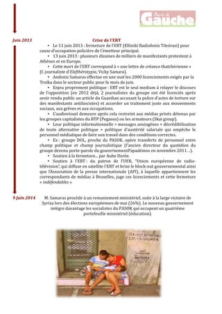  
	
  
	
  
	
  	
  Juin	
  2013	
   	
   	
   	
   	
   Crise	
  de	
  l'ERT	
  
• Le	
  11	
  juin	
  2013	
  :	
  fermeture	
  de	
  l'ERT	
  (Ellinikí	
  Radiofonía	
  Tileórasi)	
  pour	
  
cause	
  d'occupation	
  policière	
  de	
  l'émetteur	
  principal.	
  
• 13	
  juin	
  2013	
  :	
  plusieurs	
  dizaines	
  de	
  milliers	
  de	
  manifestants	
  protestent	
  à	
  
Athènes	
  et	
  en	
  Europe.	
  
• Cette	
  mort	
  de	
  l'ERT	
  correspond	
  à	
  «	
  une	
  lettre	
  de	
  créance	
  thatchérienne	
  »	
  
(f.	
  journaliste	
  d'Elefthérotypia,	
  Vicky	
  Samara).	
  
• Andonis	
  Samaras	
  effectue	
  en	
  une	
  nuit	
  les	
  2000	
  licenciements	
  exigés	
  par	
  la	
  
Troïka	
  dans	
  le	
  secteur	
  public	
  pour	
  le	
  mois	
  de	
  juin.	
  
• Enjeu	
  proprement	
  politique	
  :	
  ERT	
  est	
  le	
  seul	
  medium	
  à	
  relayer	
  le	
  discours	
  
de	
   l'opposition	
   (en	
   2012	
   déjà,	
   2	
   journalistes	
   du	
   groupe	
   ont	
   été	
   licenciés	
   après	
  
avoir	
  rendu	
  public	
  un	
  article	
  du	
  Guardian	
  accusant	
  la	
  police	
  d’actes	
  de	
  torture	
  sur	
  
des	
  manifestants	
  antifascistes)	
  et	
  accorder	
  un	
  traitement	
  juste	
  aux	
  mouvements	
  
sociaux,	
  aux	
  grèves	
  et	
  aux	
  occupations.	
  
• L'audiovisuel	
  demeure	
  après	
  cela	
  restreint	
  aux	
  médias	
  privés	
  détenus	
  par	
  
les	
  groupes	
  capitalistes	
  du	
  BTP	
  (Pegasus)	
  ou	
  les	
  armateurs	
  (Skai	
  group).	
  
• Leur	
  politique	
  informationnelle	
  =	
  messages	
  anxiogènes	
  +	
  décrédibilisation	
  
de	
   toute	
   alternative	
   politique	
   +	
   politique	
   d’austérité	
   salariale	
   qui	
   empêche	
   le	
  
personnel	
  médiatique	
  de	
  faire	
  son	
  travail	
  dans	
  des	
  conditions	
  correctes.	
  
• Ex	
  :	
   groupe	
   DOL,	
   proche	
   du	
   PASOK,	
   opère	
   transferts	
   de	
   personnel	
   entre	
  
champ	
   politique	
   et	
   champ	
   journalistique	
   (l’ancien	
   directeur	
   du	
   quotidien	
   du	
  
groupe	
  devenu	
  porte-­‐parole	
  du	
  gouvernementPapadémos	
  en	
  novembre	
  2011…).	
  
• Soutien	
  à	
  la	
  fermeture...	
  par	
  Aube	
  Dorée.	
  
• Soutien	
   à	
   l'ERT	
  :	
   du	
   patron	
   de	
   l'UER,	
   “Union	
   européenne	
   de	
   radio-­‐
télévision”,	
  qui	
  diffuse	
  en	
  satellite	
  l'ERT	
  et	
  brise	
  le	
  block-­‐out	
  gouvernemental	
  ainsi	
  
que	
  l’Association	
  de	
  la	
  presse	
  internationale	
  (API),	
  à	
  laquelle	
  appartiennent	
  les	
  
correspondants	
  de	
  médias	
  à	
  Bruxelles,	
  juge	
  ces	
  licenciements	
  et	
  cette	
  fermeture	
  
«	
  indéfendables	
  ».	
  
	
  
	
  
9	
  Juin	
  2014	
   	
  M.	
  Samaras	
  procède	
  à	
  un	
  remaniement	
  ministériel,	
  suite	
  à	
  la	
  large	
  victoire	
  de	
  
Syriza	
  lors	
  des	
  élections	
  européennes	
  de	
  mai	
  (26%).	
  Le	
  nouveau	
  gouvernement	
  
intègre	
  davantage	
  les	
  socialistes	
  du	
  PASOK	
  qui	
  occupent	
  un	
  quatrième	
  
portefeuille	
  ministériel	
  (éducation).	
  
	
  
	
  
	
  
	
  
	
  
 