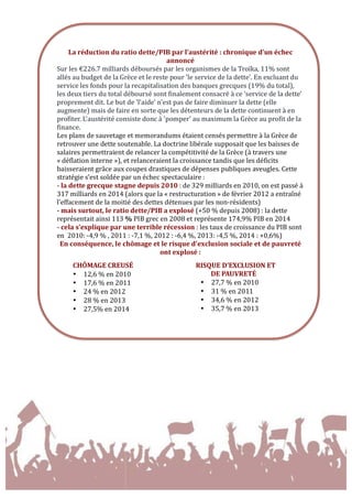  
	
  
	
  
	
  
	
  
	
  
	
  
	
  
	
  
La	
  réduction	
  du	
  ratio	
  dette/PIB	
  par	
  l’austérité	
  :	
  chronique	
  d’un	
  échec	
  
annoncé	
  
Sur	
  les	
  €226.7	
  milliards	
  déboursés	
  par	
  les	
  organismes	
  de	
  la	
  Troïka,	
  11%	
  sont	
  
allés	
  au	
  budget	
  de	
  la	
  Grèce	
  et	
  le	
  reste	
  pour	
  'le	
  service	
  de	
  la	
  dette'.	
  En	
  excluant	
  du	
  
service	
  les	
  fonds	
  pour	
  la	
  recapitalisation	
  des	
  banques	
  grecques	
  (19%	
  du	
  total),	
  
les	
  deux	
  tiers	
  du	
  total	
  déboursé	
  sont	
  finalement	
  consacré	
  à	
  ce	
  'service	
  de	
  la	
  dette'	
  
proprement	
  dit.	
  Le	
  but	
  de	
  'l'aide'	
  n'est	
  pas	
  de	
  faire	
  diminuer	
  la	
  dette	
  (elle	
  
augmente)	
  mais	
  de	
  faire	
  en	
  sorte	
  que	
  les	
  détenteurs	
  de	
  la	
  dette	
  continuent	
  à	
  en	
  
profiter.	
  L'austérité	
  consiste	
  donc	
  à	
  'pomper'	
  au	
  maximum	
  la	
  Grèce	
  au	
  profit	
  de	
  la	
  
finance.	
  	
  
Les	
  plans	
  de	
  sauvetage	
  et	
  memorandums	
  étaient	
  censés	
  permettre	
  à	
  la	
  Grèce	
  de	
  
retrouver	
  une	
  dette	
  soutenable.	
  La	
  doctrine	
  libérale	
  supposait	
  que	
  les	
  baisses	
  de	
  
salaires	
  permettraient	
  de	
  relancer	
  la	
  compétitivité	
  de	
  la	
  Grèce	
  (à	
  travers	
  une	
  
«	
  déflation	
  interne	
  »),	
  et	
  relanceraient	
  la	
  croissance	
  tandis	
  que	
  les	
  déficits	
  
baisseraient	
  grâce	
  aux	
  coupes	
  drastiques	
  de	
  dépenses	
  publiques	
  aveugles.	
  Cette	
  
stratégie	
  s’est	
  soldée	
  par	
  un	
  échec	
  spectaculaire	
  :	
  	
  
-­‐	
  la	
  dette	
  grecque	
  stagne	
  depuis	
  2010	
  :	
  de	
  329	
  milliards	
  en	
  2010,	
  on	
  est	
  passé	
  à	
  
317	
  milliards	
  en	
  2014	
  (alors	
  que	
  la	
  «	
  restructuration	
  »	
  de	
  février	
  2012	
  a	
  entraîné	
  
l’effacement	
  de	
  la	
  moitié	
  des	
  dettes	
  détenues	
  par	
  les	
  non-­‐résidents)	
  
-­‐	
  mais	
  surtout,	
  le	
  ratio	
  dette/PIB	
  a	
  explosé	
  (+50	
  %	
  depuis	
  2008)	
  :	
  la	
  dette	
  
représentait	
  ainsi	
  113	
  %	
  PIB	
  grec	
  en	
  2008	
  et	
  représente	
  174,9%	
  PIB	
  en	
  2014	
  
-­‐	
  cela	
  s’explique	
  par	
  une	
  terrible	
  récession	
  :	
  les	
  taux	
  de	
  croissance	
  du	
  PIB	
  sont	
  
en	
  	
  2010:	
  -­‐4,9	
  %	
  ,	
  2011	
  :	
  -­‐7,1	
  %,	
  2012	
  :	
  -­‐6,4	
  %,	
  2013:	
  -­‐4,5	
  %,	
  2014	
  :	
  +0,6%)	
  
En	
  conséquence,	
  le	
  chômage	
  et	
  le	
  risque	
  d'exclusion	
  sociale	
  et	
  de	
  pauvreté	
  
ont	
  explosé	
  :	
  
	
  
CHÔMAGE	
  CREUSÉ	
   	
  
• 12,6	
  %	
  en	
  2010	
  
• 17,6	
  %	
  en	
  2011	
  
• 24	
  %	
  en	
  2012	
  
• 28	
  %	
  en	
  2013	
  
• 27,5%	
  en	
  2014	
  
	
  
RISQUE	
  D’EXCLUSION	
  ET	
  
DE	
  PAUVRETÉ	
  
• 27,7	
  %	
  en	
  2010	
  
• 31	
  %	
  en	
  2011	
  
• 34,6	
  %	
  en	
  2012	
  
• 35,7	
  %	
  en	
  2013	
  
	
  
 