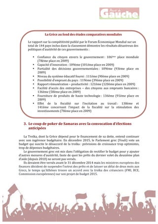  
	
  
	
  
	
  
3. Le	
  coup	
  de	
  poker	
  de	
  Samaras	
  avec	
  la	
  convocation	
  d'élections	
  
anticipées	
  
	
  
La	
  Troïka,	
  dont	
  la	
  Grèce	
  dépend	
  pour	
  le	
  financement	
  de	
  sa	
  dette,	
  entend	
  continuer	
  
avec	
   son	
   ingérence	
   budgétaire.	
   En	
   décembre	
   2015,	
   le	
   Parlement	
   grec	
   (Vouli)	
   vote	
   un	
  
budget	
  qui	
  suscite	
  le	
  désaccord	
  de	
  la	
  troïka	
  :	
  prévisions	
  de	
  croissance	
  trop	
  optimistes,	
  
trop	
  de	
  dépenses	
  budgétaires.	
  	
  
Le	
  gouvernement	
  grec	
  est	
  mis	
  dans	
  l’obligation	
  de	
  rectifier	
  le	
  budget	
  pour	
  y	
  ajouter	
  
d’autres	
  mesures	
  d’austérité,	
  faute	
  de	
  quoi	
  les	
  prêts	
  du	
  dernier	
  volet	
  du	
  deuxième	
  plan	
  
d’aide	
  (depuis	
  2010)	
  ne	
  seront	
  pas	
  versés.	
  	
  
Ils	
  devaient	
  être	
  versés	
  avant	
  le	
  31	
  décembre	
  2014	
  mais	
  les	
  ministres	
  européens	
  des	
  
finances	
  décident	
  de	
  suspendre	
  l’octroi	
  des	
  prêts	
  et	
  de	
  laisser	
  un	
  délai	
  de	
  deux	
  mois	
  aux	
  
Grecs,	
   le	
   temps	
   qu'Athènes	
   trouve	
   un	
   accord	
   avec	
  la	
  troïka	
  des	
  créanciers	
  (FMI,	
  BCE,	
  
Commission	
  européennes)	
  sur	
  son	
  projet	
  de	
  budget	
  2015.	
  	
  
	
  
	
  
La	
  Grèce	
  au	
  fond	
  des	
  études	
  comparatives	
  mondiales	
  
Le	
  rapport	
  sur	
  la	
  compétitivité	
  publié	
  par	
  le	
  Forum	
  Économique	
  Mondial	
  sur	
  un	
  
total	
  de	
  144	
  pays	
  inclus	
  dans	
  la	
  classement	
  démontre	
  les	
  résultats	
  désastreux	
  des	
  
politiques	
  d’austérité	
  de	
  ces	
  gouvernements	
  :	
  
• Confiance	
   du	
   citoyen	
   envers	
   le	
   gouvernement	
  :	
   106ème	
   place	
   mondiale	
  
(78ème	
  place	
  en	
  2009)	
  
• Capacité	
  d’innovation	
  :	
  109ème	
  (101ème	
  place	
  en	
  2009)	
  
• Partialité	
   des	
   décisions	
   gouvernementales	
  :	
   109ème	
   (93ème	
   place	
   en	
  
2009)	
  
• Niveau	
  du	
  système	
  éducatif	
  fourni	
  :	
  111ème	
  (90ème	
  place	
  en	
  2009)	
  
• Possibilité	
  d’emprunt	
  du	
  pays	
  :	
  119ème	
  (39ème	
  place	
  en	
  2009)	
  
• Rapport	
  rémunération	
  –	
  productivité	
  :	
  121ème	
  (120ème	
  place	
  en	
  2009)	
  
• Facilité	
   d’accès	
   des	
   entreprises	
   –	
   des	
   citoyens	
   aux	
   emprunts	
   bancaires	
  :	
  
136ème	
  (58ème	
  place	
  en	
  2009)	
  
• Fourniture	
   de	
   produits	
   de	
   haute	
   technologie	
  :	
   136ème	
   (91ème	
   place	
   en	
  
2009)	
  
• Effet	
   de	
   la	
   fiscalité	
   sur	
   l’incitation	
   au	
   travail	
  :	
   138ème	
   et	
  	
  
141ème	
   concernant	
   l’impact	
   de	
   la	
   fiscalité	
   sur	
   la	
   stimulation	
   des	
  
investissements	
  (78ème	
  place	
  en	
  2009)	
  
 