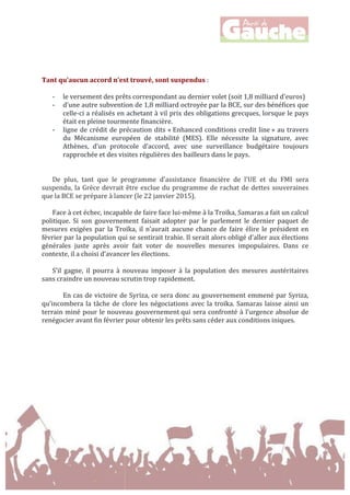  
	
  
	
  
	
  
	
  
Tant	
  qu’aucun	
  accord	
  n’est	
  trouvé,	
  sont	
  suspendus	
  :	
  
	
  
-­‐ le	
  versement	
  des	
  prêts	
  correspondant	
  au	
  dernier	
  volet	
  (soit	
  1,8	
  milliard	
  d'euros)	
  
-­‐ d'une	
  autre	
  subvention	
  de	
  1,8	
  milliard	
  octroyée	
  par	
  la	
  BCE,	
  sur	
  des	
  bénéfices	
  que	
  
celle-­‐ci	
  a	
  réalisés	
  en	
  achetant	
  à	
  vil	
  prix	
  des	
  obligations	
  grecques,	
  lorsque	
  le	
  pays	
  
était	
  en	
  pleine	
  tourmente	
  financière.	
  
-­‐ ligne	
  de	
  crédit	
  de	
  précaution	
  dits	
  «	
  Enhanced	
  conditions	
  credit	
  line	
  »	
  au	
  travers	
  
du	
   Mécanisme	
   européen	
   de	
   stabilité	
   (MES).	
   Elle	
   nécessite	
   la	
   signature,	
   avec	
  
Athènes,	
   d’un	
   protocole	
   d’accord,	
   avec	
   une	
   surveillance	
   budgétaire	
   toujours	
  
rapprochée	
  et	
  des	
  visites	
  régulières	
  des	
  bailleurs	
  dans	
  le	
  pays.	
  
	
  
	
  
De	
   plus,	
   tant	
   que	
   le	
   programme	
   d'assistance	
   financière	
   de	
   l'UE	
   et	
   du	
   FMI	
   sera	
  
suspendu,	
  la	
  Grèce	
  devrait	
  être	
  exclue	
  du	
  programme	
  de	
  rachat	
  de	
  dettes	
  souveraines	
  
que	
  la	
  BCE	
  se	
  prépare	
  à	
  lancer	
  (le	
  22	
  janvier	
  2015).	
  
	
  
Face	
  à	
  cet	
  échec,	
  incapable	
  de	
  faire	
  face	
  lui-­‐même	
  à	
  la	
  Troïka,	
  Samaras	
  a	
  fait	
  un	
  calcul	
  
politique.	
   Si	
   son	
   gouvernement	
   faisait	
   adopter	
   par	
   le	
   parlement	
   le	
   dernier	
   paquet	
   de	
  
mesures	
  exigées	
  par	
  la	
  Troïka,	
  il	
  n’aurait	
  aucune	
  chance	
  de	
  faire	
  élire	
  le	
  président	
  en	
  
février	
  par	
  la	
  population	
  qui	
  se	
  sentirait	
  trahie.	
  Il	
  serait	
  alors	
  obligé	
  d’aller	
  aux	
  élections	
  
générales	
   juste	
   après	
   avoir	
   fait	
   voter	
   de	
   nouvelles	
   mesures	
   impopulaires.	
   Dans	
   ce	
  
contexte,	
  il	
  a	
  choisi	
  d’avancer	
  les	
  élections.	
  	
  
	
  
S’il	
   gagne,	
   il	
   pourra	
   à	
   nouveau	
   imposer	
   à	
   la	
   population	
   des	
   mesures	
   austéritaires	
  
sans	
  craindre	
  un	
  nouveau	
  scrutin	
  trop	
  rapidement.	
  	
  
	
  
En	
  cas	
  de	
  victoire	
  de	
  Syriza,	
  ce	
  sera	
  donc	
  au	
  gouvernement	
  emmené	
  par	
  Syriza,	
  
qu’incombera	
  la	
  tâche	
  de	
  clore	
  les	
  négociations	
  avec	
  la	
  troïka.	
  Samaras	
  laisse	
  ainsi	
  un	
  
terrain	
  miné	
  pour	
  le	
  nouveau	
  gouvernement	
  qui	
  sera	
  confronté	
  à	
  l’urgence	
  absolue	
  de	
  
renégocier	
  avant	
  fin	
  février	
  pour	
  obtenir	
  les	
  prêts	
  sans	
  céder	
  aux	
  conditions	
  iniques.	
  	
  
	
  
	
  
	
  
	
  
	
  
	
  
	
  
	
  
 