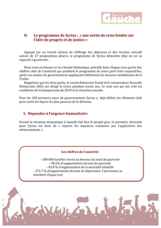  
	
  
	
  
	
  
II. Le	
  programme	
  de	
  Syriza	
  :	
  	
  «	
  une	
  sortie	
  de	
  crise	
  fondée	
  sur	
  
l'idée	
  de	
  progrès	
  et	
  de	
  justice	
  »	
  
	
  
	
  
Appuyé	
   sur	
   un	
   travail	
   sérieux	
   de	
   chiffrage	
   des	
   dépenses	
   et	
   des	
   recettes	
   articulé	
  
autour	
   de	
   27	
   propositions	
   phares,	
   le	
   programme	
   de	
   Syriza	
   démontre	
   déjà	
   en	
   soi	
   sa	
  
capacité	
  à	
  gouverner.	
  	
  
	
  
Nous	
  vous	
  en	
  faisons	
  ici	
  un	
  résumé	
  thématique,	
  précédé	
  dans	
  chaque	
  sous-­‐partie	
  des	
  
chiffres	
  clefs	
  de	
  l’austérité	
  qui	
  justifient	
  le	
  programme	
  de	
  notre	
  parti	
  frère	
  aujourd’hui,	
  
après	
  ces	
  années	
  de	
  gouvernement	
  appliquant	
  fidèlement	
  les	
  mesures	
  néolibérales	
  de	
  la	
  
Troïka.	
  	
  
Rappelons	
  que	
  les	
  deux	
  partis,	
  le	
  social-­‐démocrate	
  Pasok	
  et	
  le	
  conservateur	
  Nouvelle	
  
Démocratie	
  (ND)	
  ont	
  dirigé	
  la	
  Grèce	
  pendant	
  trente	
  ans.	
  Ce	
  sont	
  eux	
  qui	
  ont	
  créé	
  les	
  
conditions	
  de	
  la	
  banqueroute	
  de	
  2010	
  et	
  la	
  situation	
  actuelle.	
  	
  
	
  
Pour	
  les	
  100	
  premiers	
  jours	
  de	
  gouvernement,	
  Syriza	
  a	
  	
  déjà	
  définis	
  les	
  éléments	
  clefs	
  
pour	
  sortir	
  les	
  foyers	
  les	
  plus	
  pauvres	
  de	
  la	
  détresse.	
  
	
  
	
  
1. Répondre	
  à	
  l’urgence	
  humanitaire	
  	
  
	
  
Devant	
  la	
  situation	
  dramatique	
  à	
  laquelle	
  fait	
  face	
  le	
  peuple	
  grec,	
  la	
  première	
  nécessité	
  
pour	
   Syriza	
   est	
   donc	
   de	
   «	
   réparer	
   les	
   injustices	
   commises	
   par	
   l'application	
   des	
  
mémorandums	
  ».	
  
	
  
	
  
	
  
	
  
Les	
  chiffres	
  de	
  l’austérité	
  
	
  
-­‐	
  300	
  000	
  familles	
  vivent	
  au	
  dessous	
  du	
  seuil	
  de	
  pauvreté	
  
-­‐	
  98.2%	
  d’augmentation	
  du	
  taux	
  de	
  pauvreté	
  
-­‐	
  42.8	
  %	
  d’augmentation	
  de	
  la	
  mortalité	
  infantile	
  
-­‐	
  272.7	
  %	
  d’augmentation	
  du	
  taux	
  de	
  dépression.	
  2	
  personnes	
  se	
  
suicident	
  chaque	
  jour	
  
 