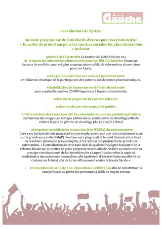  
	
  
	
  
Les	
  solutions	
  de	
  Syriza	
  :	
  
	
  
un	
  vaste	
  programme	
  de	
  2	
  milliards	
  d'euros	
  pour	
  la	
  création	
  d'un	
  
	
  «	
  bouclier	
  de	
  protection	
  pour	
  les	
  couches	
  sociales	
  les	
  plus	
  vulnérables	
  
»	
  incluant	
  	
  
	
  
-­‐ gratuité	
  de	
  l'électricité	
  (à	
  hauteur	
  de	
  3600	
  Kwh	
  par	
  an)	
  	
  
et	
  	
  création	
  de	
  subventions	
  alimentaires	
  pour	
  les	
  300	
  000	
  familles	
  vivant	
  au-­‐
dessous	
  du	
  seuil	
  de	
  pauvreté,	
  plus	
  un	
  programme	
  public	
  de	
  subventions	
  alimentaires	
  
pour	
  ces	
  foyers.	
  
	
  
-­‐ accès	
  gratuit	
  pour	
  tous	
  aux	
  services	
  publics	
  de	
  santé	
  	
  
et	
  réduction	
  drastique	
  de	
  la	
  participation	
  des	
  patients	
  aux	
  dépenses	
  pharmaceutiques.	
  
	
  
-­‐ réhabilitation	
  de	
  logements	
  ou	
  d'hôtels	
  abandonnés	
  	
  
pour	
  rendre	
  disponibles	
  25	
  000	
  logements	
  à	
  loyers	
  subventionnés.	
  
	
  
-­‐ relèvement	
  progressif	
  des	
  petites	
  retraites	
  
	
  
-­‐ réduction	
  du	
  prix	
  des	
  transports	
  publics	
  
	
  
-­‐	
  différenciation	
  de	
  la	
  taxe	
  spéciale	
  de	
  consommation	
  sur	
  les	
  produits	
  pétroliers,	
  
en	
  fonction	
  des	
  usages	
  (en	
  tant	
  que	
  carburant	
  ou	
  combustible	
  de	
  chauffage)	
  afin	
  de	
  
réduire	
  le	
  prix	
  du	
  pétrole	
  de	
  chauffage	
  (de	
  1,20	
  à	
  0,9	
  €/litre)	
  
	
  
-­‐	
  abrogation	
  immédiate	
  de	
  la	
  taxe	
  foncière	
  (ENFIA)	
  du	
  gouvernement	
  	
  
fixée	
  sans	
  barème	
  de	
  taux	
  progressif	
  et	
  sonremplacement	
  par	
  une	
  taxe	
  socialement	
  juste	
  
sur	
  la	
  grande	
  propriété	
  (FMAP).	
  Son	
  taux	
  sera	
  progressif	
  et	
  le	
  seuil	
  d’exonération	
  élevé.	
  
La	
  résidence	
  principale	
  sera	
  exemptée,	
  à	
  l’exception	
  des	
  propriétés	
  de	
  grand	
  luxe	
  
ostentatoire.	
  «	
  L’introduction	
  de	
  cette	
  taxe	
  dans	
  le	
  système	
  fiscal	
  grec	
  fait	
  partie	
  de	
  la	
  
réforme	
  fiscale	
  qui	
  se	
  mettra	
  en	
  place	
  progressivement	
  afin	
  de	
  rétablir	
  sa	
  conformité	
  au	
  
principe	
  constitutionnel	
  de	
  la	
  répartition	
  des	
  charges	
  fiscales	
  selon	
  la	
  capacité	
  
contributive	
  des	
  personnes	
  imposables,	
  afin	
  également	
  d’enrayer	
  toute	
  possibilité	
  de	
  
contourner	
  la	
  loi	
  et	
  afin	
  de	
  lutter	
  efficacement	
  contre	
  la	
  fraude	
  fiscale	
  ».	
  
	
  
-­‐ restauration	
  du	
  seuil	
  de	
  non-­‐imposition	
  à	
  12000	
  €/an	
  afin	
  de	
  redistribuer	
  la	
  
charge	
  fiscale	
  au	
  profit	
  des	
  personnes	
  à	
  faible	
  et	
  moyen	
  revenu	
  
	
  
	
  
	
  
 