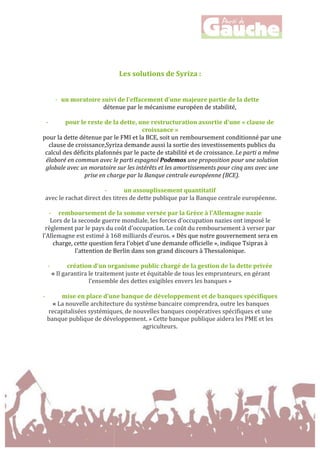  
	
  
	
  
	
  
	
  
Les	
  solutions	
  de	
  Syriza	
  :	
  
	
  
	
  
-­‐ un	
  moratoire	
  suivi	
  de	
  l'effacement	
  d'une	
  majeure	
  partie	
  de	
  la	
  dette	
  	
  
détenue	
  par	
  le	
  mécanisme	
  européen	
  de	
  stabilité,	
  
	
  
-­‐ pour	
  le	
  reste	
  de	
  la	
  dette,	
  une	
  restructuration	
  assortie	
  d'une	
  «	
  clause	
  de	
  
croissance	
  »	
  	
  
pour	
  la	
  dette	
  détenue	
  par	
  le	
  FMI	
  et	
  la	
  BCE,	
  soit	
  un	
  remboursement	
  conditionné	
  par	
  une	
  
clause	
  de	
  croissance,Syriza	
  demande	
  aussi	
  la	
  sortie	
  des	
  investissements	
  publics	
  du	
  
calcul	
  des	
  déficits	
  plafonnés	
  par	
  le	
  pacte	
  de	
  stabilité	
  et	
  de	
  croissance.	
  Le	
  parti	
  a	
  même	
  
élaboré	
  en	
  commun	
  avec	
  le	
  parti	
  espagnol	
  Podemos	
  une	
  proposition	
  pour	
  une	
  solution	
  
globale	
  avec	
  un	
  moratoire	
  sur	
  les	
  intérêts	
  et	
  les	
  amortissements	
  pour	
  cinq	
  ans	
  avec	
  une	
  
prise	
  en	
  charge	
  par	
  la	
  Banque	
  centrale	
  européenne	
  (BCE).	
  
	
  
-­‐ un	
  assouplissement	
  quantitatif	
  
	
  avec	
  le	
  rachat	
  direct	
  des	
  titres	
  de	
  dette	
  publique	
  par	
  la	
  Banque	
  centrale	
  européenne.	
  
	
  
-­‐ remboursement	
  de	
  la	
  somme	
  versée	
  par	
  la	
  Grèce	
  à	
  l’Allemagne	
  nazie	
  
Lors	
  de	
  la	
  seconde	
  guerre	
  mondiale,	
  les	
  forces	
  d'occupation	
  nazies	
  ont	
  imposé	
  le	
  
règlement	
  par	
  le	
  pays	
  du	
  coût	
  d'occupation.	
  Le	
  coût	
  du	
  remboursement	
  à	
  verser	
  par	
  
l'Allemagne	
  est	
  estimé	
  à	
  168	
  milliards	
  d’euros.	
  «	
  Dès	
  que	
  notre	
  gouvernement	
  sera	
  en	
  
charge,	
  cette	
  question	
  fera	
  l'objet	
  d'une	
  demande	
  officielle	
  »,	
  indique	
  Tsipras	
  à	
  
l'attention	
  de	
  Berlin	
  dans	
  son	
  grand	
  discours	
  à	
  Thessalonique.	
  
	
  
-­‐ création	
  d’un	
  organisme	
  public	
  chargé	
  de	
  la	
  gestion	
  de	
  la	
  dette	
  privée	
  
	
  «	
  Il	
  garantira	
  le	
  traitement	
  juste	
  et	
  équitable	
  de	
  tous	
  les	
  emprunteurs,	
  en	
  gérant	
  
l’ensemble	
  des	
  dettes	
  exigibles	
  envers	
  les	
  banques	
  »	
  
	
  
-­‐ mise	
  en	
  place	
  d’une	
  banque	
  de	
  développement	
  et	
  de	
  banques	
  spécifiques	
  
	
  «	
  La	
  nouvelle	
  architecture	
  du	
  système	
  bancaire	
  comprendra,	
  outre	
  les	
  banques	
  
recapitalisées	
  systémiques,	
  de	
  nouvelles	
  banques	
  coopératives	
  spécifiques	
  et	
  une	
  
banque	
  publique	
  de	
  développement.	
  »	
  Cette	
  banque	
  publique	
  aidera	
  les	
  PME	
  et	
  les	
  
agriculteurs.	
  
	
  
	
  
	
  
	
  
	
  
 