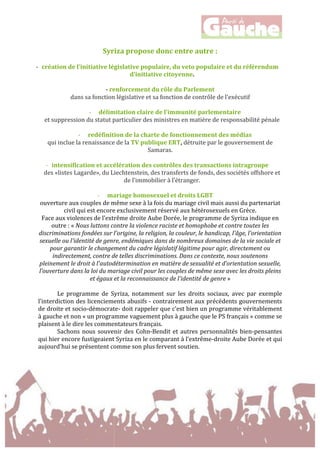  
	
  
Syriza	
  propose	
  donc	
  entre	
  autre	
  :	
  
	
  
-­‐ création	
  de	
  l’initiative	
  législative	
  populaire,	
  du	
  veto	
  populaire	
  et	
  du	
  référendum	
  
d’initiative	
  citoyenne.	
  
	
  
-­‐	
  renforcement	
  du	
  rôle	
  du	
  Parlement	
  	
  
dans	
  sa	
  fonction	
  législative	
  et	
  sa	
  fonction	
  de	
  contrôle	
  de	
  l’exécutif	
  
	
  
-­‐ délimitation	
  claire	
  de	
  l’immunité	
  parlementaire	
  	
  
et	
  suppression	
  du	
  statut	
  particulier	
  des	
  ministres	
  en	
  matière	
  de	
  responsabilité	
  pénale	
  
	
  
-­‐ redéfinition	
  de	
  la	
  charte	
  de	
  fonctionnement	
  des	
  médias	
  	
  
qui	
  inclue	
  la	
  renaissance	
  de	
  la	
  TV	
  publique	
  ERT,	
  détruite	
  par	
  le	
  gouvernement	
  de	
  
Samaras.	
  
	
  
-­‐ intensification	
  et	
  accélération	
  des	
  contrôles	
  des	
  transactions	
  intragroupe	
  
des	
  «listes	
  Lagarde»,	
  du	
  Liechtenstein,	
  des	
  transferts	
  de	
  fonds,	
  des	
  sociétés	
  offshore	
  et	
  
de	
  l’immobilier	
  à	
  l’étranger.	
  
	
  
-­‐ mariage	
  homosexuel	
  et	
  droits	
  LGBT	
  	
  
ouverture	
  aux	
  couples	
  de	
  même	
  sexe	
  à	
  la	
  fois	
  du	
  mariage	
  civil	
  mais	
  aussi	
  du	
  partenariat	
  
civil	
  qui	
  est	
  encore	
  exclusivement	
  réservé	
  aux	
  hétérosexuels	
  en	
  Grèce.	
  	
  
Face	
  aux	
  violences	
  de	
  l’extrême	
  droite	
  Aube	
  Dorée,	
  le	
  programme	
  de	
  Syriza	
  indique	
  en	
  
outre	
  :	
  «	
  Nous	
  luttons	
  contre	
  la	
  violence	
  raciste	
  et	
  homophobe	
  et	
  contre	
  toutes	
  les	
  
discriminations	
  fondées	
  sur	
  l'origine,	
  la	
  religion,	
  la	
  couleur,	
  le	
  handicap,	
  l'âge,	
  l'orientation	
  
sexuelle	
  ou	
  l'identité	
  de	
  genre,	
  endémiques	
  dans	
  de	
  nombreux	
  domaines	
  de	
  la	
  vie	
  sociale	
  et	
  
pour	
  garantir	
  le	
  changement	
  du	
  cadre	
  législatif	
  légitime	
  pour	
  agir,	
  directement	
  ou	
  
indirectement,	
  contre	
  de	
  telles	
  discriminations.	
  Dans	
  ce	
  contexte,	
  nous	
  soutenons	
  
pleinement	
  le	
  droit	
  à	
  l'autodétermination	
  en	
  matière	
  de	
  sexualité	
  et	
  d’orientation	
  sexuelle,	
  
l’ouverture	
  dans	
  la	
  loi	
  du	
  mariage	
  civil	
  pour	
  les	
  couples	
  de	
  même	
  sexe	
  avec	
  les	
  droits	
  pleins	
  
et	
  égaux	
  et	
  la	
  reconnaissance	
  de	
  l'identité	
  de	
  genre	
  »	
  
	
  
Le	
   programme	
   de	
   Syriza,	
   notamment	
   sur	
   les	
   droits	
   sociaux,	
   avec	
   par	
   exemple	
  
l’interdiction	
  des	
  licenciements	
  abusifs	
  -­‐	
  contrairement	
  aux	
  précédents	
  gouvernements	
  
de	
  droite	
  et	
  socio-­‐démocrate-­‐	
  doit	
  rappeler	
  que	
  c’est	
  bien	
  un	
  programme	
  véritablement	
  
à	
  gauche	
  et	
  non	
  «	
  un	
  programme	
  vaguement	
  plus	
  à	
  gauche	
  que	
  le	
  PS	
  français	
  »	
  comme	
  se	
  
plaisent	
  à	
  le	
  dire	
  les	
  commentateurs	
  français.	
  	
  
Sachons	
  nous	
  souvenir	
  des	
  Cohn-­‐Bendit	
  et	
  autres	
  personnalités	
  bien-­‐pensantes	
  
qui	
  hier	
  encore	
  fustigeaient	
  Syriza	
  en	
  le	
  comparant	
  à	
  l’extrême-­‐droite	
  Aube	
  Dorée	
  et	
  qui	
  
aujourd’hui	
  se	
  présentent	
  comme	
  son	
  plus	
  fervent	
  soutien.	
  	
  
	
  
	
  
 