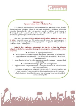 
	
  
	
  
	
  
	
  
	
  
	
  
	
  
	
  
	
  
	
  
IMMIGRATION	
  
Syriza	
  n’est	
  pas	
  l’ami	
  de	
  Marine	
  Le	
  Pen	
  
	
  
A	
  la	
  suite	
  des	
  déclarations	
  du	
  président	
  de	
  Debout	
  la	
  France,	
  Nicolas	
  Dupont-­‐
Aignan	
  qualifiant	
  Syriza	
  de	
  "gauche	
  de	
  bon	
  sens",	
  les	
  médias	
  français	
  ont	
  donc	
  laissé	
  
entendre	
   l’habituelle	
   idée	
   «	
  des	
   extrêmes	
  tous	
   pareils	
   »,	
   oubliant	
   les	
   propos	
   de	
   ce	
  
dernier	
  juste	
  après	
  «	
  je	
  soutiens	
  le	
  parti	
  les	
  Grecs	
  indépendants	
  »	
  parti	
  de	
  droite	
  dure	
  
avec	
  lequel	
  Syriza	
  n’a	
  pas	
  l’intention	
  de	
  faire	
  alliance.	
  
	
  
	
  	
   Pire,	
  les	
  titres	
  comme	
  «	
  Syriza:	
  Le	
  Pen	
  et	
  Mélenchon,	
  les	
  mêmes	
  mots	
  pour	
  
le	
   dire	
  »	
   viennent	
   encore	
   une	
   fois	
   mettre	
   dans	
   le	
   même	
   sac	
   eurosceptiques	
   et	
  
europhobes,	
  alors	
  qu’un	
  point	
  central	
  du	
  programme	
  de	
  Syriza	
  le	
  différencie	
  bien	
  de	
  
l’extrême	
  droite	
  :	
  l’immigration.	
  	
  
	
  
Loin	
   de	
   la	
   «	
  préférence	
   nationale	
  »	
   de	
   Marine	
   Le	
   Pen,	
   la	
   politique	
  
migratoire	
  de	
  Syriza	
  en	
  matière	
  de	
  migrations	
  comporte	
  notamment	
  les	
  points	
  
suivants	
  :	
  
• facilitation	
  du	
  regroupement	
  familial	
  
• facilitation	
  de	
  la	
  naturalisation	
  des	
  immigrés	
  et	
  notamment	
  de	
  leurs	
  enfants	
  
• suppression	
  de	
  toute	
  limitation	
  à	
  l’accès	
  à	
  la	
  santé	
  publique	
  et	
  à	
  l’éducation	
  
pour	
  les	
  migrants	
  
• naturalisation	
  de	
  tous	
  les	
  enfants	
  qui	
  naissent	
  en	
  Grèce	
  ou	
  qui	
  y	
  sont	
  arrivés	
  à	
  
un	
  jeune	
  âge	
  
• nationalité	
  automatique	
  après	
  sept	
  ans	
  de	
  présence	
  
• suppression	
  des	
  camps	
  de	
  rétention	
  d’étrangers	
  et	
  création	
  de	
  centres	
  ouverts	
  
aux	
  conditions	
  dignes	
  
• élimination	
  des	
  expulsions	
  informelles	
  en	
  mer	
  Egée	
  et	
  à	
  la	
  frontière	
  de	
  l’Evros	
  
• suppression	
  de	
  l’expulsion	
  et	
  de	
  la	
  rétention	
  administrative	
  des	
  mineurs	
  
• régularisation	
  et	
  sécurité	
  sociale	
  pour	
  tous	
  les	
  immigrés	
  qui	
  travaillent	
  droit	
  
de	
  vote	
  et	
  d’éligibilité	
  
 