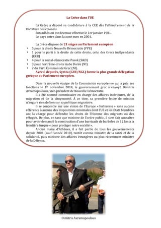  
	
  
	
  
	
  
Dimitris	
  Avramopoulous	
  
	
  
	
  
La	
  Grèce	
  dans	
  l'UE	
  
	
  
La	
   Grèce	
   a	
   déposé	
   sa	
   candidature	
   à	
   la	
   CEE	
   dès	
   l’effondrement	
   de	
   la	
  
Dictature	
  des	
  colonels.	
  	
  
Son	
  adhésion	
  est	
  devenue	
  effective	
  le	
  1er	
  janvier	
  1981.	
  	
  
Le	
  pays	
  entre	
  dans	
  la	
  zone	
  euro	
  en	
  2001.	
  
	
  
La	
  Grèce	
  dispose	
  de	
  21	
  sièges	
  au	
  Parlement	
  européen	
  	
  
• 5	
  pour	
  la	
  droite	
  Nouvelle	
  Démocratie	
  (PPE)	
  
• 1	
  pour	
  le	
  parti	
  à	
  la	
  droite	
  de	
  cette	
  droite,	
  celui	
  des	
  Grecs	
  indépendants	
  
(ECR)	
  
• 4	
  pour	
  la	
  social-­‐démocratie	
  Pasok	
  (S&D)	
  
• 3	
  pour	
  l’extrême-­‐droite	
  Aube	
  Dorée	
  (NI)	
  
• 2	
  du	
  Parti	
  Communiste	
  Grec	
  (NI).	
  	
  
Avec	
  6	
  députés,	
  Syriza	
  (GUE/NGL)	
  forme	
  la	
  plus	
  grande	
  délégation	
  
grecque	
  au	
  Parlement	
  européen.	
  
	
  
Dans	
  la	
  nouvelle	
  équipe	
  de	
  la	
  Commission	
  européenne	
  qui	
  a	
  pris	
  ses	
  
fonctions	
   le	
   1er	
   novembre	
   2014,	
   le	
   gouvernement	
   grec	
   a	
   envoyé	
   Dimitris	
  
Avramopoulous,	
  vice-­‐président	
  de	
  Nouvelle	
  Démocratie.	
  	
  
Il	
  a	
  été	
  nommé	
  commissaire	
  en	
  charge	
  des	
  affaires	
  intérieures,	
  de	
  la	
  
migration	
   et	
   de	
   la	
   citoyenneté.	
   À	
   ce	
   titre,	
   sa	
   première	
   lettre	
   de	
   mission	
  
n’augure	
  rien	
  de	
  bon	
  sur	
  sa	
  politique	
  migratoire.	
  	
  
Il	
  se	
  concentre	
  sur	
  une	
  vision	
  de	
  l’Europe	
  «	
  forteresse	
  »	
   sans	
  aucune	
  
référence	
  à	
  aucune	
  des	
  dispositions	
  minimales	
  dont	
  l’UE	
  et	
  les	
  Etats	
  Membres	
  
ont	
   la	
   charge	
   pour	
   défendre	
   les	
   droits	
   de	
   l’Homme	
   des	
   migrants	
   ou	
   des	
  
réfugiés.	
  De	
  plus,	
  en	
  tant	
  que	
  ministre	
  de	
  l’ordre	
  public,	
  il	
  s’est	
  fait	
  connaître	
  
pour	
  avoir	
  demandé	
  la	
  construction	
  d’une	
  barricade	
  de	
  barbelés	
  de	
  12	
  km	
  à	
  la	
  
frontière	
  turque	
  «	
  pour	
  protéger	
  notre	
  société	
  ».	
  	
  
Ancien	
   maire	
   d’Athènes,	
   il	
   a	
   fait	
   partie	
   de	
   tous	
   les	
   gouvernements	
  
depuis	
  2004	
  (sauf	
  l’année	
  2010),	
  tantôt	
  comme	
  ministre	
  de	
  la	
  santé	
  et	
  de	
  la	
  
solidarité,	
  puis	
  ministre	
  des	
  affaires	
  étrangères	
  ou	
  plus	
  récemment	
  ministre	
  
de	
  la	
  Défense.	
  
 