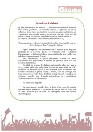  
	
  
	
  
	
  
	
  
	
  
	
  
	
  
	
  
Syriza,	
  levier	
  des	
  Balkans	
  
	
  
«	
  […]	
  Le	
  premier	
  cycle	
  des	
  mesures	
  […]	
  débutera	
  avec	
  la	
  mise	
  en	
  œuvre	
  de	
  
deux	
   actions	
   parallèles.	
   La	
   première	
   consiste	
   à	
   affronter	
   les	
   causes	
  
endogènes	
   de	
   la	
   crise.	
   La	
   deuxième	
   concerne	
   les	
   causes	
   extérieures,	
   en	
  
revendiquant	
  une	
  nouvelle	
  place	
   et	
  un	
   nouveau	
   rôle	
  pour	
  notre	
   pays	
  au	
  
sein	
  de	
  l’Europe,	
  des	
  Balkans,	
  de	
  la	
  Méditerranée	
  et	
  dans	
  le	
  monde.	
  »	
  
(A. Tsipras,	
  Discours	
  de	
  Thessalonique,	
  septembre	
  2014)	
  
	
  
Plusieurs	
  raisons	
  expliquent	
  la	
  revendication	
  d’un	
  nouveau	
  rôle	
  pour	
  la	
  
Grèce	
  de	
  Syriza	
  dans	
  l’espace	
  des	
  Balkans	
  :	
  
	
  
Syriza	
  s’implique	
  très	
  fortement	
  dans	
  la	
  mise	
  en	
  place	
  de	
  partis	
  
politiques	
   de	
   la	
   nouvelle	
   gauche	
   se	
   réclamant	
   d’un	
   «	
  socialisme	
  
démocratique	
  »	
  et	
  de	
  l’écosocialisme	
  comme	
  la	
  Gauche	
  unie	
  en	
  Slovénie	
  
ou	
  le	
  Front	
  des	
  ouvriers	
  en	
  Croatie.	
  	
  
Ces	
   mouvements	
   et	
   partis	
   pourraient	
   prendre	
   un	
   poids	
  
considérable	
   très	
   rapidement	
   et	
   devenir	
   de	
   précieux	
   alliés	
   face	
   aux	
  
pressions	
  de	
  la	
  Troïka.	
  	
  
En	
  effet,	
  les	
  peuples	
  des	
  Balkans	
  subissent	
  le	
  même	
  sort	
  que	
  la	
  
Grèce,	
   à	
   cette	
   différence	
   près	
   qu’ils	
   ne	
   font	
   pas	
   tous	
   partie	
   de	
   l’UE	
  :	
  
désintérêt	
   de	
   Bruxelles	
   quant	
   à	
   leur	
   situation	
   dans	
   le	
   contexte	
   des	
  
mesures	
   économiques	
   prises	
   contre	
   la	
   Russie,	
   taux	
   de	
   chômage	
   très	
  
élevé,	
   extrême	
   pauvreté,	
   dette	
   de	
   l’Etat,	
   immigration	
   et	
   corruption	
   de	
  
politiciens	
   abusifs,	
   pour	
   lesquels	
   nationalisme	
   et	
   «	
  colonialisme	
  
corporatiste	
  »	
  font	
  très	
  bon	
  ménage.	
  	
  
	
  
La	
  tension	
  est	
  palpable.	
  	
  
	
  
Le	
   seul	
   rempart	
   semble	
   donc	
   le	
   front	
   d’une	
   nouvelle	
   gauche	
  
internationaliste	
  menée	
  par	
  la	
  victoire	
  de	
  Syriza,	
  qui	
  pourrait	
  éviter	
  que	
  
ces	
   pays,	
   harassés	
   par	
   la	
   crise,	
   ne	
   replongent	
   dans	
   des	
   conflits	
  
interethniques	
  !	
  
 