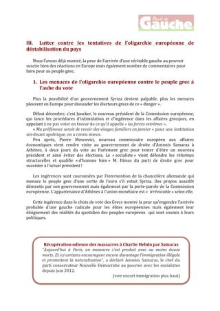  
	
  
	
  
	
  
III. Lutter	
   contre	
   les	
   tentatives	
   de	
   l’oligarchie	
   européenne	
   de	
  
déstabilisation	
  du	
  pays	
  
	
  
Nous	
  l’avons	
  déjà	
  montré,	
  la	
  peur	
  de	
  l’arrivée	
  d’une	
  véritable	
  gauche	
  au	
  pouvoir	
  
suscite	
  bien	
  des	
  réactions	
  en	
  Europe	
  mais	
  également	
  nombre	
  de	
  commentaires	
  pour	
  
faire	
  peur	
  au	
  peuple	
  grec.	
  	
  
	
  
1. Les	
  menaces	
  de	
  l’oligarchie	
  européenne	
  contre	
  le	
  peuple	
  grec	
  à	
  
l’aube	
  du	
  vote	
  	
  
	
  
Plus	
   la	
   possibilité	
   d’un	
   gouvernement	
   Syriza	
   devient	
   palpable,	
   plus	
   les	
   menaces	
  
pleuvent	
  en	
  Europe	
  pour	
  dissuader	
  les	
  électeurs	
  grecs	
  de	
  ce	
  «	
  danger	
  ».	
  
	
  
Début	
  décembre,	
  c’est	
  Juncker,	
  le	
  nouveau	
  président	
  de	
  la	
  Commission	
  européenne,	
  
qui	
   lance	
   les	
   procédures	
   d’intimidation	
   et	
   d’ingérence	
   dans	
   les	
   affaires	
   grecques,	
   en	
  
appelant	
  à	
  ne	
  pas	
  voter	
  en	
  faveur	
  de	
  ce	
  qu'il	
  appelle	
  «	
  les	
  forces	
  extrêmes	
  ».	
  	
  
«	
  Ma	
  préférence	
  serait	
  de	
  revoir	
  des	
  visages	
  familiers	
  en	
  janvier	
  »	
  pour	
  une	
  institution	
  
soi-­‐disant	
  apolitique,	
  on	
  a	
  connu	
  mieux.	
  	
  
Peu	
   après,	
   Pierre	
   Moscovici,	
   nouveau	
   commissaire	
   européen	
   aux	
   affaires	
  
économiques	
   vient	
   rendre	
   visite	
   au	
   gouvernement	
   de	
   droite	
   d’Antonis	
   Samaras	
   à	
  
Athènes,	
   à	
   deux	
   jours	
   du	
   vote	
   au	
   Parlement	
   grec	
   pour	
   tenter	
   d’élire	
   un	
   nouveau	
  
président	
   et	
   ainsi	
   éviter	
   des	
   élections.	
   Le	
   «	
  socialiste	
  »	
   vient	
   défendre	
   les	
   réformes	
  
structurelles	
   et	
   qualifie	
   «	
  d’homme	
   bien	
  »	
   M.	
   Dimas	
   du	
   parti	
   de	
   droite	
   grec	
   pour	
  
succéder	
  à	
  l’actuel	
  président	
  !	
  	
  
	
  
Les	
  ingérences	
  sont	
  couronnées	
  par	
  l’intervention	
  de	
  la	
  chancelière	
  allemande	
  qui	
  
menace	
   le	
   peuple	
   grec	
   d’une	
   sortie	
   de	
   l’euro	
   s’il	
   votait	
   Syriza.	
   Des	
   propos	
   aussitôt	
  
démentis	
  par	
  son	
  gouvernement	
  mais	
  également	
  par	
  la	
  porte-­‐parole	
  de	
  la	
  Commission	
  
européenne.	
  L'appartenance	
  d'Athènes	
  à	
  l'union	
  monétaire	
  est	
  «	
  	
  irrévocable	
  »	
  selon	
  elle.	
  
	
  
Cette	
  ingérence	
  dans	
  le	
  choix	
  de	
  vote	
  des	
  Grecs	
  montre	
  la	
  peur	
  qu’engendre	
  l’arrivée	
  
probable	
   d’une	
   gauche	
   radicale	
   pour	
   les	
   élites	
   européennes	
   mais	
   également	
   leur	
  
éloignement	
  des	
  réalités	
  du	
  quotidien	
  des	
  peuples	
  européens	
  	
  qui	
  sont	
  soumis	
  à	
  leurs	
  
politiques.	
  
	
  
	
  
	
  
	
  
	
  
	
  
	
  
	
  
	
  
Récupération	
  odieuse	
  des	
  massacres	
  à	
  Charlie	
  Hebdo	
  par	
  Samaras	
  
"Aujourd'hui	
   à	
   Paris,	
   un	
   massacre	
   s'est	
   produit	
   avec	
   au	
   moins	
   douze	
  
morts.	
  Et	
  ici	
  certains	
  encouragent	
  encore	
  davantage	
  l'immigration	
  illégale	
  
et	
  promettent	
  la	
  naturalisation",	
   a	
   déclaré	
   Antonis	
   Samaras,	
   le	
   chef	
   du	
  
parti	
  conservateur	
  Nouvelle	
  Démocratie	
  au	
  pouvoir	
  avec	
  les	
  socialistes	
  
depuis	
  juin	
  2012.	
  	
  
(voir	
  encart	
  immigration	
  plus	
  haut)	
  
 