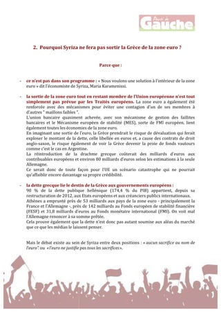  
	
  
	
  
	
  
	
  
2. Pourquoi	
  Syriza	
  ne	
  fera	
  pas	
  sortir	
  la	
  Grèce	
  de	
  la	
  zone	
  euro	
  ?	
  	
  
	
  
	
  
Parce	
  que	
  :	
  
	
  
	
  
-­‐ ce	
  n’est	
  pas	
  dans	
  son	
  programme	
  :	
  «	
  Nous	
  voulons	
  une	
  solution	
  à	
  l'intérieur	
  de	
  la	
  zone	
  
euro	
  »	
  dit	
  l'économiste	
  de	
  Syriza,	
  Maria	
  Karamenissi.	
  
	
  
-­‐ la	
  sortie	
  de	
  la	
  zone	
  euro	
  tout	
  en	
  restant	
  membre	
  de	
  l’Union	
  européenne	
  n’est	
  tout	
  
simplement	
   pas	
   prévue	
   par	
   les	
   Traités	
   européens.	
   La	
   zone	
   euro	
   a	
   également	
   été	
  
renforcée	
   avec	
   des	
   mécanismes	
   pour	
   éviter	
   une	
   contagion	
   d'un	
   de	
   ses	
   membres	
   à	
  
d'autres	
  "	
  maillons	
  faibles	
  ".	
  
L'union	
   bancaire	
   quasiment	
   achevée,	
   avec	
   son	
   mécanisme	
   de	
   gestion	
   des	
   faillites	
  
bancaires	
   et	
   le	
   Mécanisme	
   européen	
   de	
   stabilité	
   (MES),	
   sorte	
   de	
   FMI	
   européen,	
   lient	
  
également	
  toutes	
  les	
  économies	
  de	
  la	
  zone	
  euro.	
  	
  
En	
  imaginant	
  une	
  sortie	
  de	
  l’euro,	
  la	
  Grèce	
  prendrait	
  le	
  risque	
  de	
  dévaluation	
  qui	
  ferait	
  
exploser	
  le	
  montant	
  de	
  la	
  dette,	
  celle	
  libellée	
  en	
  euros	
  et,	
  a	
  cause	
  des	
  contrats	
  de	
  droit	
  
anglo-­‐saxon,	
   le	
   risque	
   également	
   de	
   voir	
   la	
   Grèce	
   devenir	
   la	
   proie	
   de	
   fonds	
   vautours	
  
comme	
  c’est	
  le	
  cas	
  en	
  Argentine.	
  	
  
La	
   réintroduction	
   de	
   la	
   drachme	
   grecque	
   coûterait	
   des	
   milliards	
   d'euros	
   aux	
  
contribuables	
  européens	
  et	
  environ	
  80	
  milliards	
  d'euros	
  selon	
  les	
  estimations	
  à	
  la	
  seule	
  
Allemagne.	
  
Ce	
   serait	
   donc	
   de	
   toute	
   façon	
   pour	
   l’UE	
   un	
   scénario	
   catastrophe	
   qui	
   ne	
   pourrait	
  
qu’affaiblir	
  encore	
  davantage	
  sa	
  propre	
  crédibilité.	
  
	
  
-­‐ la	
  dette	
  grecque	
  lie	
  le	
  destin	
  de	
  la	
  Grèce	
  aux	
  gouvernements	
  européens	
  :	
  	
  
90	
   %	
   de	
   la	
   dette	
   publique	
   hellénique	
   (174,4	
   %	
   du	
   PIB)	
   appartient,	
   depuis	
   sa	
  
restructuration	
  de	
  2012,	
  aux	
  Etats	
  européens	
  et	
  aux	
  créanciers	
  publics	
  internationaux.	
  	
  
Athènes	
  a	
  emprunté	
  près	
  de	
  53	
  milliards	
  aux	
  pays	
  de	
  la	
  zone	
  euro	
  -­‐	
  principalement	
  la	
  
France	
  et	
  l'Allemagne	
  -­‐,	
  près	
  de	
  142	
  milliards	
  au	
  Fonds	
  européen	
  de	
  stabilité	
  financière	
  
(FESF)	
  et	
  31,8	
  milliards	
  d'euros	
  au	
  Fonds	
  monétaire	
  international	
  (FMI).	
  On	
  voit	
  mal	
  
l’Allemagne	
  renoncer	
  à	
  sa	
  somme	
  prêtée.	
  	
  
Cela	
  prouve	
  également	
  que	
  la	
  dette	
  n’est	
  donc	
  pas	
  autant	
  soumise	
  aux	
  aléas	
  du	
  marché	
  
que	
  ce	
  que	
  les	
  médias	
  le	
  laissent	
  penser.	
  	
  
	
  
	
  
Mais	
  le	
  débat	
  existe	
  au	
  sein	
  de	
  Syriza	
  entre	
  deux	
  positions	
  :	
  «	
  aucun	
  sacrifice	
  au	
  nom	
  de	
  
l’euro".	
  ou	
  	
  «	
  l’euro	
  ne	
  justifie	
  pas	
  tous	
  les	
  sacrifices	
  ».	
  
	
  
 