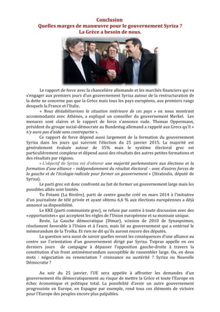  
Conclusion	
  	
  
Quelles	
  marges	
  de	
  manœuvre	
  pour	
  le	
  gouvernement	
  Syriza	
  ?	
  	
  
La	
  Grèce	
  a	
  besoin	
  de	
  nous.	
  
	
  
Le	
  rapport	
  de	
  force	
  avec	
  la	
  chancelière	
  allemande	
  et	
  les	
  marchés	
  financiers	
  qui	
  va	
  
s’engager	
  aux	
  premiers	
  jours	
  d’un	
  gouvernement	
  Syriza	
  autour	
  de	
  la	
  restructuration	
  de	
  
la	
  dette	
  ne	
  concerne	
  pas	
  que	
  la	
  Grèce	
  mais	
  tous	
  les	
  pays	
  européens,	
  aux	
  premiers	
  rangs	
  
desquels	
  la	
  France	
  et	
  l’Italie.	
  	
  
«	
   Nous	
   déstabiliserions	
   la	
   situation	
   intérieure	
   de	
   ces	
   pays	
   »	
   en	
   nous	
   montrant	
  
accommodants	
   avec	
   Athènes,	
   a	
   expliqué	
   un	
   conseiller	
   du	
   gouvernement	
   Merkel.	
  	
   Les	
  
menaces	
   sont	
   claires	
   et	
   le	
   rapport	
   de	
   force	
   s’annonce	
   rude.	
   Thomas	
   Oppermann,	
  
président	
  du	
  groupe	
  social-­‐démocrate	
  au	
  Bundestag	
  allemand	
  a	
  rappelé	
  aux	
  Grecs	
  qu'il	
  «	
  
n'y	
  aura	
  pas	
  d'aide	
  sans	
  contrepartie	
  ».	
  	
  
Ce	
   rapport	
   de	
   force	
   dépend	
   aussi	
   largement	
   de	
   la	
   formation	
   du	
   gouvernement	
  
Syriza	
   dans	
   les	
   jours	
   qui	
   suivront	
   l’élection	
   du	
   25	
   janvier	
   2015.	
   La	
   majorité	
   est	
  
généralement	
   évaluée	
   autour	
   de	
   35%	
   mais	
   le	
   système	
   électoral	
   grec	
   est	
  
particulièrement	
  complexe	
  et	
  dépend	
  aussi	
  des	
  résultats	
  des	
  autres	
  petites	
  formations	
  et	
  
des	
  résultats	
  par	
  régions.	
  	
  
«	
  L'objectif	
  de	
  Syriza	
  est	
  d’obtenir	
  une	
  majorité	
  parlementaire	
  aux	
  élections	
  et	
  la	
  
formation	
  d’une	
  alliance	
  –	
  indépendamment	
  du	
  résultat	
  électoral	
  –	
  avec	
  d’autres	
  forces	
  de	
  
la	
  gauche	
  et	
  de	
  l’écologie	
  radicale	
  pour	
  former	
  un	
  gouvernement	
  »	
  (Stratoulis,	
  député	
  de	
  
Syriza).	
  	
  
Le	
  parti	
  grec	
  est	
  donc	
  confronté	
  au	
  fait	
  de	
  former	
  un	
  gouvernement	
  large	
  mais	
  les	
  
possibles	
  alliés	
  sont	
  limités.	
  	
  
To	
  Potami	
  (La	
  Rivière),	
  parti	
  de	
  centre	
  gauche	
  créé	
  en	
  mars	
  2014	
  à	
  l'initiative	
  
d'un	
  journaliste	
  de	
  télé	
  privée	
  et	
  ayant	
  obtenu	
  6,6	
  %	
  aux	
  élections	
  européennes	
  a	
  déjà	
  
annoncé	
  sa	
  disponibilité.	
  	
  
Le	
  KKE	
  (parti	
  communiste	
  grec),	
  se	
  refuse	
  par	
  contre	
  à	
  toute	
  discussion	
  avec	
  des	
  
«	
  opportunistes	
  »	
  qui	
  acceptent	
  les	
  règles	
  de	
  l’Union	
  européenne	
  et	
  sa	
  monnaie	
  unique.	
  	
  
Reste,	
   La	
   Gauche	
   démocratique	
   (Dimar),	
   scission	
   de	
   2010	
   de	
   Synaspsimos,	
  
résolument	
  favorable	
  à	
  l’Union	
  et	
  à	
  l’euro,	
  mais	
  lié	
  au	
  gouvernement	
  qui	
  a	
  entériné	
  le	
  
mémorandum	
  de	
  la	
  Troïka.	
  Et	
  rien	
  ne	
  dit	
  qu'ils	
  auront	
  encore	
  des	
  députés.	
  	
  
La	
  question	
  sera	
  aussi	
  de	
  savoir	
  quelles	
  seront	
  les	
  conséquences	
  d'une	
  alliance	
  au	
  
centre	
   sur	
   l'orientation	
   d'un	
   gouvernement	
   dirigé	
   par	
   Syriza.	
   Tsipras	
   appelle	
   en	
   ces	
  
derniers	
   jours	
   	
   de	
   campagne	
   à	
   dépasser	
   l’opposition	
   gauche-­‐droite	
   à	
   travers	
   la	
  
constitution	
  d’un	
  front	
  antimémorandum	
  susceptible	
  de	
  rassembler	
  large.	
  Ou,	
  en	
  deux	
  
mots	
   :	
   négociation	
   ou	
   renonciation	
   ?	
   croissance	
   ou	
   austérité	
   ?	
   Syriza	
   ou	
   Nouvelle	
  
Démocratie	
  ?	
  	
  
	
  
Au	
   soir	
   du	
   25	
   janvier,	
   l'UE	
   sera	
   appelée	
   à	
   affronter	
   les	
   demandes	
   d'un	
  
gouvernement	
  élu	
  démocratiquement	
  au	
  risque	
  de	
  mettre	
  la	
  Grèce	
  et	
  toute	
  l’Europe	
  en	
  
échec	
   économique	
   et	
   politique	
   total.	
   La	
   possibilité	
   d‘avoir	
   un	
   autre	
   gouvernement	
  
progressiste	
   en	
   Europe,	
   en	
   Espagne	
   par	
   exemple,	
   rend	
   tous	
   ces	
   éléments	
   de	
   victoire	
  
pour	
  l'Europe	
  des	
  peuples	
  encore	
  plus	
  palpables.	
  	
  
	
  
	
  
	
  
 