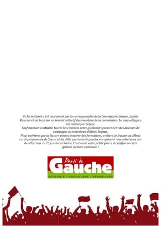  
	
  
	
  
	
  
	
  
	
  
	
  
	
  
	
  
	
  
	
  
	
  
	
  
	
  
	
  
	
  
	
  
	
  
	
  
	
  
	
  
	
  
	
  
	
  
	
  
	
  
	
  
	
  
Ce	
  kit	
  militant	
  a	
  été	
  coordonné	
  par	
  la	
  co-­‐responsable	
  de	
  la	
  Commission	
  Europe,	
  Sophie	
  
Rauszer	
  et	
  est	
  basé	
  sur	
  un	
  travail	
  collectif	
  des	
  membres	
  de	
  la	
  commission.	
  Le	
  maquettage	
  a	
  
été	
  réalisé	
  par	
  Selyne.	
  
Sauf	
  mention	
  contraire,	
  toutes	
  les	
  citations	
  entre	
  guillemets	
  proviennent	
  des	
  discours	
  de	
  
campagne	
  ou	
  interviews	
  d’Alexis	
  Tsipras.	
  
Nous	
  espérons	
  que	
  sa	
  lecture	
  pourra	
  inspirer	
  des	
  formations,	
  ateliers	
  de	
  lecture	
  ou	
  débats	
  
sur	
  le	
  programme	
  de	
  Syriza	
  et	
  les	
  défis	
  que	
  toute	
  la	
  gauche	
  européenne	
  rencontrera	
  au	
  soir	
  
des	
  élections	
  du	
  25	
  janvier	
  en	
  Grèce.	
  C'est	
  aussi	
  votre	
  petite	
  pierre	
  à	
  l'édifice	
  de	
  cette	
  
grande	
  victoire	
  commune	
  !	
  
	
  
	
  
	
  
	
  
 