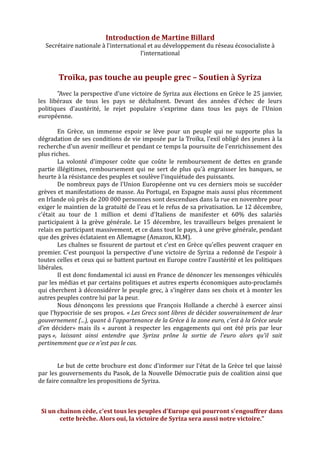  
	
  
Introduction	
  de	
  Martine	
  Billard	
  
Secrétaire	
  nationale	
  à	
  l’international	
  et	
  au	
  développement	
  du	
  réseau	
  écosocialiste	
  à	
  
l’international	
  
	
  
	
  
Troïka,	
  pas	
  touche	
  au	
  peuple	
  grec	
  –	
  Soutien	
  à	
  Syriza	
  
	
  
"Avec	
  la	
  perspective	
  d'une	
  victoire	
  de	
  Syriza	
  aux	
  élections	
  en	
  Grèce	
  le	
  25	
  janvier,	
  
les	
   libéraux	
   de	
   tous	
   les	
   pays	
   se	
   déchaînent.	
   Devant	
   des	
   années	
   d'échec	
   de	
   leurs	
  
politiques	
   d'austérité,	
   le	
   rejet	
   populaire	
   s'exprime	
   dans	
   tous	
   les	
   pays	
   de	
   l'Union	
  
européenne.	
  	
  
	
  
En	
   Grèce,	
   un	
   immense	
   espoir	
   se	
   lève	
   pour	
   un	
   peuple	
   qui	
   ne	
   supporte	
   plus	
   la	
  
dégradation	
  de	
  ses	
  conditions	
  de	
  vie	
  imposée	
  par	
  la	
  Troïka,	
  l'exil	
  obligé	
  des	
  jeunes	
  à	
  la	
  
recherche	
  d'un	
  avenir	
  meilleur	
  et	
  pendant	
  ce	
  temps	
  la	
  poursuite	
  de	
  l'enrichissement	
  des	
  
plus	
  riches.	
  	
  
La	
   volonté	
   d'imposer	
   coûte	
   que	
   coûte	
   le	
   remboursement	
   de	
   dettes	
   en	
   grande	
  
partie	
   illégitimes,	
   remboursement	
   qui	
   ne	
   sert	
   de	
   plus	
   qu'à	
   engraisser	
   les	
   banques,	
   se	
  
heurte	
  à	
  la	
  résistance	
  des	
  peuples	
  et	
  soulève	
  l'inquiétude	
  des	
  puissants.	
  	
  
De	
  nombreux	
  pays	
  de	
  l'Union	
  Européenne	
  ont	
  vu	
  ces	
  derniers	
  mois	
  se	
  succéder	
  
grèves	
  et	
  manifestations	
  de	
  masse.	
  Au	
  Portugal,	
  en	
  Espagne	
  mais	
  aussi	
  plus	
  récemment	
  
en	
  Irlande	
  où	
  près	
  de	
  200	
  000	
  personnes	
  sont	
  descendues	
  dans	
  la	
  rue	
  en	
  novembre	
  pour	
  
exiger	
  le	
  maintien	
  de	
  la	
  gratuité	
  de	
  l'eau	
  et	
  le	
  refus	
  de	
  sa	
  privatisation.	
  Le	
  12	
  décembre,	
  
c'était	
   au	
   tour	
   de	
   1	
   million	
   et	
   demi	
   d'Italiens	
   de	
   manifester	
   et	
   60%	
   des	
   salariés	
  
participaient	
   à	
   la	
   grève	
   générale.	
   Le	
   15	
   décembre,	
   les	
   travailleurs	
   belges	
   prenaient	
   le	
  
relais	
  en	
  participant	
  massivement,	
  et	
  ce	
  dans	
  tout	
  le	
  pays,	
  à	
  une	
  grève	
  générale,	
  pendant	
  
que	
  des	
  grèves	
  éclataient	
  en	
  Allemagne	
  (Amazon,	
  KLM).	
  	
  
Les	
  chaînes	
  se	
  fissurent	
  de	
  partout	
  et	
  c'est	
  en	
  Grèce	
  qu'elles	
  peuvent	
  craquer	
  en	
  
premier.	
  C'est	
  pourquoi	
  la	
  perspective	
  d'une	
  victoire	
  de	
  Syriza	
  a	
  redonné	
  de	
  l'espoir	
  à	
  
toutes	
  celles	
  et	
  ceux	
  qui	
  se	
  battent	
  partout	
  en	
  Europe	
  contre	
  l'austérité	
  et	
  les	
  politiques	
  
libérales.	
  	
  
Il	
  est	
  donc	
  fondamental	
  ici	
  aussi	
  en	
  France	
  de	
  dénoncer	
  les	
  mensonges	
  véhiculés	
  
par	
  les	
  médias	
  et	
  par	
  certains	
  politiques	
  et	
  autres	
  experts	
  économiques	
  auto-­‐proclamés	
  
qui	
  cherchent	
  à	
  déconsidérer	
  le	
  peuple	
  grec,	
  à	
  s'ingérer	
  dans	
  ses	
  choix	
  et	
  à	
  monter	
  les	
  
autres	
  peuples	
  contre	
  lui	
  par	
  la	
  peur.	
  	
  
Nous	
   dénonçons	
   les	
   pressions	
   que	
   François	
   Hollande	
   a	
   cherché	
   à	
   exercer	
   ainsi	
  
que	
  l'hypocrisie	
  de	
  ses	
  propos.	
  «	
  Les	
  Grecs	
  sont	
  libres	
  de	
  décider	
  souverainement	
  de	
  leur	
  
gouvernement	
  (...),	
  quant	
  à	
  l'appartenance	
  de	
  la	
  Grèce	
  à	
  la	
  zone	
  euro,	
  c'est	
  à	
  la	
  Grèce	
  seule	
  
d'en	
  décider»	
   mais	
   ils	
   «	
   auront	
   à	
   respecter	
   les	
   engagements	
   qui	
   ont	
   été	
   pris	
   par	
   leur	
  
pays	
  »,	
   laissant	
   ainsi	
   entendre	
   que	
   Syriza	
   prône	
   la	
   sortie	
   de	
   l'euro	
   alors	
   qu'il	
   sait	
  
pertinemment	
  que	
  ce	
  n'est	
  pas	
  le	
  cas.	
  
	
  
	
  
Le	
  but	
  de	
  cette	
  brochure	
  est	
  donc	
  d'informer	
  sur	
  l'état	
  de	
  la	
  Grèce	
  tel	
  que	
  laissé	
  
par	
  les	
  gouvernements	
  du	
  Pasok,	
  de	
  la	
  Nouvelle	
  Démocratie	
  puis	
  de	
  coalition	
  ainsi	
  que	
  
de	
  faire	
  connaître	
  les	
  propositions	
  de	
  Syriza.	
  
	
  
	
  
	
  
Si	
  un	
  chaînon	
  cède,	
  c'est	
  tous	
  les	
  peuples	
  d'Europe	
  qui	
  pourront	
  s'engouffrer	
  dans	
  
cette	
  brèche.	
  Alors	
  oui,	
  la	
  victoire	
  de	
  Syriza	
  sera	
  aussi	
  notre	
  victoire."	
  
	
   	
  
 