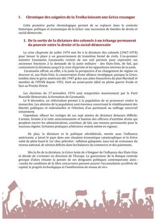  
	
  
I. Chronique	
  des	
  saignées	
  de	
  la	
  Troïka	
  laissant	
  une	
  Grèce	
  exsangue	
  
	
  
Cette	
   première	
   partie	
   chronologique	
   permet	
   de	
   se	
   replacer	
   dans	
   le	
   contexte	
  
historique,	
  politique	
  et	
  économique	
  de	
  la	
  Grèce:	
  une	
  succession	
  de	
  familles	
  de	
  droite	
  et	
  
social-­‐démocrate.	
  
	
  
1. De	
  la	
  sortie	
  de	
  la	
  dictature	
  des	
  colonels	
  à	
  un	
  échange	
  permanent	
  
du	
  pouvoir	
  entre	
  la	
  droite	
  et	
  la	
  social-­‐démocratie	
  
	
  
La	
   crise	
   chypriote	
   de	
   juillet	
   1974	
   met	
   fin	
   à	
   la	
   dictature	
   des	
   colonels	
   (1967-­‐1974)	
  
pour	
   laisser	
   la	
   place	
   à	
   un	
   gouvernement	
   de	
   transition	
   formé	
   de	
   civils.	
   L'ex-­‐premier	
  
ministre	
   Constantin	
   Caramanlis	
   revient	
   de	
   son	
   exil	
   parisien	
   pour	
   reprendre	
   ses	
  
anciennes	
   fonctions	
   à	
   la	
   demande	
   de	
   la	
   junte	
   militaire	
   -­‐	
   des	
   Etats-­‐Unis,	
   de	
   fait,	
   qui	
  
cautionnent	
  la	
  dictature	
  jusqu’à	
  la	
  crise	
  chypriote	
  et	
  les	
  oppositions	
  internes	
  de	
  la	
  junte.	
  
	
  Caramanlis	
  offrait,	
  en	
  effet,	
  à	
  la	
  junte	
  la	
  perspective	
  d’un	
  changement	
  de	
  régime	
  en	
  
douceur	
  et,	
  aux	
  Etats-­‐Unis,	
  la	
  conservation	
  d’une	
  alliance	
  stratégique,	
  puisque	
  la	
  Grèce,	
  
tombée	
  dans	
  le	
  giron	
  américain	
  dès	
  1947	
  grâce	
  aux	
  aides	
  financières	
  du	
  plan	
  Marshall	
  et	
  
membre	
  de	
  l’OTAN	
  depuis	
  1952,	
  était	
  un	
  avant-­‐poste	
  idéal	
  en	
  pleine	
  guerre	
  froide	
  et	
  
face	
  au	
  Proche	
  Orient.	
  
	
  
Les	
   élections	
   du	
   17	
  novembre	
   1974	
   sont	
   remportées	
   massivement	
   par	
   le	
   Parti	
  
Nouvelle	
  Démocratie,	
  la	
  formation	
  de	
  Caramanlis.	
  	
  
Le	
   8	
   décembre,	
   un	
   référendum	
   permet	
   à	
   la	
   population	
   de	
   se	
   prononcer	
   contre	
   la	
  
monarchie.	
  Les	
  attentes	
  de	
  la	
  population	
  sont	
  énormes	
  concernant	
  le	
  rétablissement	
  des	
  
libertés	
   publiques	
   et	
   individuelles	
   et	
   l’élection	
   d’un	
   parlement	
   au	
   suffrage	
   universel	
  
notamment.	
  	
  
Cependant,	
   effacer	
   les	
   vestiges	
   de	
   ces	
   sept	
   années	
   de	
   dictature	
   demeure	
   difficile.	
  
L’armée,	
  formée	
  à	
  la	
  lutte	
  anticommuniste	
  et	
  bastion	
  des	
  officiers	
  d’extrême	
  droite	
  qui	
  
peuplent	
  encore	
  les	
  administrations,	
  constitue,	
  de	
  fait,	
  une	
  menace	
  permanente	
  pour	
  le	
  
nouveau	
  régime.	
  Certaines	
  pratiques	
  arbitraires	
  restent	
  même	
  en	
  vigueur.	
  
	
  
	
   De	
   plus,	
   la	
   dictature	
   et	
   la	
   politique	
   ultralibérale,	
   menée	
   sous	
   l’influence	
  
américaine,	
  a	
  laissé	
  le	
  pays	
  dans	
  une	
  situation	
  économique	
  catastrophique	
  et	
  la	
  Grèce	
  
subit	
  de	
  plein	
  fouet	
  le	
  1er	
  choc	
  pétrolier	
  :	
  inflation	
  galopante,	
  taux	
  nul	
  de	
  croissance	
  du	
  
revenu	
  national,	
  de	
  sérieux	
  déficits	
  dans	
  les	
  balances	
  du	
  commerce	
  et	
  des	
  paiements.	
  
	
  
Dès	
  la	
  fin	
  de	
  la	
  dictature,	
  la	
  Grèce	
  tente	
  de	
  s’éloigner	
  de	
  l’influence	
  des	
  Etats-­‐Unis	
  
et	
  décide	
  de	
  s’orienter	
  en	
  direction	
  de	
  l’Europe.	
  Le	
  gouverneur	
  de	
  la	
  Banque	
  centrale	
  
grecque	
   d’alors	
   résume	
   la	
   pensée	
   de	
   ses	
   dirigeants	
   politiques	
   contemporains	
   ainsi	
  :	
  
«	
  seules	
  les	
  conditions	
  de	
  la	
  libre	
  concurrence	
  peuvent	
  assurer	
  l’accumulation	
  accélérée	
  du	
  
capital,	
  le	
  progrès	
  technologique	
  et	
  l’amélioration	
  du	
  niveau	
  de	
  vie	
  ».	
  	
  
	
  
	
  
 