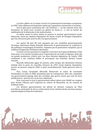  
	
  
	
  
	
  
	
  
	
  
La	
  Grèce	
  adhère	
  en	
  un	
  temps	
  record	
  à	
  la	
  Communauté	
  économique	
  européenne,	
  
en	
  1981.	
  Cette	
  adhésion	
  est	
  largement	
  rejetée	
  par	
  l’opposition	
  communiste	
  et	
  socialiste.	
  	
  
Seul	
  le	
  petit	
  parti	
  communiste	
  dit	
  «	
  de	
  l’intérieur	
  »	
  -­‐	
  un	
  des	
  ancêtres	
  d’une	
  des	
  
formations	
   de	
   Syriza	
   (voir	
   encadré	
  «	
  La	
   génèse	
   de	
   Syriza	
  »)	
   -­‐	
   y	
   voit	
   un	
   facteur	
   de	
  
stabilisation	
  de	
  la	
  démocratie	
  et	
  de	
  modernisation.	
  	
  
La	
   même	
   année,	
   la	
   Grèce	
   amène	
   au	
   pouvoir	
   le	
   premier	
   gouvernement	
   social-­‐
démocrate,	
  mené	
  par	
  Andréas	
  Papandréou	
  du	
  Pasok,	
  et	
  père	
  de	
  Georgios	
  Papandréou	
  
que	
  l’on	
  retrouvera	
  plus	
  tard	
  à	
  la	
  tête	
  d'un	
  gouvernement.	
  
	
  
Les	
   années	
   80	
   puis	
   90	
   sont	
   marquées	
   par	
   une	
   instabilité	
   gouvernementale	
  
chronique	
   (alternance	
   Pasok,	
   Nouvelle	
   Démocratie	
   et	
   gouvernements	
   de	
   coalition)	
   et	
  
des	
  politiques	
  économiques	
  d’austérité	
  ,	
  imposées	
  par	
  les	
  partenaires	
  européens,	
  qui	
  se	
  
relâchent	
  à	
  l’approche	
  d’échéances	
  électorales.	
  	
  
La	
  Grèce	
  n’arrive	
  pourtant	
  ni	
  à	
  exploiter	
  l’ouverture	
  de	
  l’espace	
  balkanique	
  à	
  l’Est	
  
d’une	
  part,	
  ni	
  le	
  marché	
  européen	
  pour	
  l’exportation	
  de	
  ses	
  fruits	
  et	
  légumes,	
  dont	
  elle	
  
est	
   grande	
   productrice,	
   d’autre	
   part.	
   Les	
   deux	
   élections	
   législatives	
   de	
   l’année	
   1989	
  
conduisent	
   à	
   des	
   coalitions	
   faibles	
   et	
   provoquent	
   une	
   troisième	
   élection	
   l’année	
  
suivante.	
  	
  
Nouvelle	
   Démocratie	
   gagne	
   de	
   justesse,	
   mais,	
   lorsque	
   des	
   dissensions	
   internes	
  
éclatent	
   dans	
   le	
   parti,	
   les	
   nouvelles	
   élections	
   de	
   1993	
   voient	
   Andréas	
   Papandréou	
  
revenir	
   au	
   pouvoir.	
   Jusqu’en	
   2004,	
   le	
   parti	
   social-­‐démocrate	
   Pasok	
   gouverne	
   alors	
   la	
  
Grèce.	
  	
  
Puis,	
   Costas	
   Caramanlis	
   (Nouvelle	
   Démocratie	
   et	
   neveu	
   de	
   Constantin	
  
Caramanlis)	
  est	
  réélu	
  en	
  2004,	
  promettant	
  plus	
  de	
  transparence.	
  Bien	
  vite,	
  cependant,	
  
son	
   gouvernement	
   patauge	
   dans	
   des	
   scandales	
   plus	
   graves	
   encore	
   que	
   ceux	
   de	
   leurs	
  
prédécesseurs	
  :	
  pots-­‐de-­‐vin,	
  vie	
  de	
  luxe,	
  népotisme...	
  	
  
Pour	
  couronner	
  le	
  tout,	
  le	
  gouvernement	
  admet	
  même	
  avoir	
  falsifié	
  ses	
  comptes	
  
pour	
   donner	
   l’illusion	
   qu’il	
   respectait	
   les	
   critères	
   de	
   Maastricht,	
   sur	
   les	
   conseils	
   de	
  
Goldman	
  Sachs.	
  
Les	
   derniers	
   gouvernements	
   ont	
   détruit	
   les	
   derniers	
   remparts	
   de	
   l’État	
  
providence,	
  participant	
  de	
  fait	
  au	
  renforcement	
  d’une	
  extrême-­‐droite	
  pourtant	
  presque	
  
anéantie	
  depuis	
  la	
  chute	
  de	
  la	
  dictature.	
  	
  
	
  
	
  
	
  
	
  
	
  
	
  
	
  
	
  
 