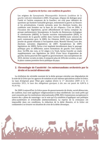 
	
  
2. Chronologie	
  de	
  l'austérité	
  :	
  les	
  mémorandums	
  orchestrés	
  par	
  la	
  
droite	
  et	
  la	
  social-­‐démocratie	
  	
  
	
  
La	
  révélation	
  du	
  véritable	
  montant	
  de	
  la	
  dette	
  grecque	
  entraîne	
  une	
  dégradation	
  de	
  
la	
  note	
  de	
  la	
  Grèce	
  par	
  les	
  agences	
  de	
  notation	
  et	
  une	
  intense	
  spéculation	
  contre	
  la	
  Grèce.	
  
Le	
   taux	
   d’emprunt	
   pour	
   l’Etat	
   grec	
   explose	
   (Entre	
   le	
   1er	
   décembre	
   2009	
   et	
   le	
   11	
  
novembre	
   2011,	
   le	
   taux	
   des	
   obligations	
   grecques	
   à	
   dix	
   ans	
   est	
   passé	
   de	
   4,84	
  %	
   à	
  
41,41	
  %).	
  	
  
	
  
De	
  2009	
  à	
  aujourd’hui,	
  la	
  Grèce	
  passe	
  de	
  gouvernements	
  de	
  droite,	
  social-­‐démocrate,	
  
de	
  coalition,	
  tous	
  vont	
  appliquer	
  religieusement	
  la	
  doxa	
  néolibérale.	
  Les	
  seuls	
  prêts	
  qui	
  
sont	
  consentis	
  par	
  les	
  institutions	
  internationales	
  (FMI,	
  BCE,	
  Commission	
  européenne)	
  à	
  
travers	
  des	
  «	
  plans	
  de	
  sauvetage	
  »	
  ne	
  le	
  sont	
  qu’à	
  la	
  condition	
  d’appliquer	
  une	
  politique	
  
ultra-­‐austéritaire	
   et	
   irréalisable	
   (mémorandums).	
   La	
   reprise	
   de	
   la	
   croissance	
   est	
  
impossible	
   dans	
   ces	
   conditions,	
   la	
   réduction	
   de	
   la	
   dette	
   illusoire,	
   et	
   la	
   Grèce	
   est	
  
condamnée	
  à	
  se	
  trouver	
  en	
  situation	
  de	
  crise	
  de	
  la	
  dette	
  chronique.	
  	
  
	
  
	
  
	
  
La	
  génèse	
  de	
  Syriza	
  :	
  une	
  coalition	
  de	
  gauches	
  
	
  
Les	
   origines	
   de	
   Synaspismós	
   Rhizospastikís	
   Aristerás	
   (coalition	
   de	
   la	
  
gauche	
  radicale)	
  remontent	
  à	
  2001.	
  Un	
  groupe,	
  «Espace	
  de	
  dialogue	
  pour	
  
l’unité	
   et	
   l’action	
   commune	
   de	
   la	
   Gauche»,	
   est	
   créé	
   pour	
   débattre	
   de	
  
questions	
  qui	
  hantent	
  l’actualité	
  grecque,	
  notamment	
  la	
  guerre	
  au	
  Kosovo	
  
et	
   les	
   privatisations.	
   L’année	
   suivante,	
   pour	
   les	
   élections	
   locales,	
   des	
  
coalitions	
   sont	
   formées	
   sur	
   la	
   base	
   de	
   cet	
   «Espace».	
   C’est	
   en	
   2004,	
   à	
  
l’occasion	
   des	
   législatives,	
   qu’est	
   officiellement	
   né	
   Syriza	
   composé	
   du	
  
groupe	
  parlementaire	
  Synaspismos,	
  la	
  Gauche	
  du	
  Renouveau	
  écologique	
  
et	
   communiste	
   (AKOA),	
   la	
   Gauche	
   ouvrière	
   internationaliste	
   (DEA),	
   le	
  
Mouvement	
   de	
   la	
   gauche	
   unifiée	
   dans	
   l’action	
   (KEDA)	
   (une	
   scission	
   du	
  
parti	
   communiste	
   grec,	
   le	
   KKE),	
   les	
   Citoyens	
   Actifs	
   (une	
   organisation	
  
proche	
  du	
  grand	
  résistant	
  à	
  l’occupation	
  nazie,	
  Manolis	
  Glezos).	
  Lors	
  des	
  
élections	
   suivantes	
   (législatives	
   de	
   2007,	
   Européennes	
   de	
   2009,	
  
législatives	
  de	
  2009),	
  Syriza	
  s’est	
  implanté	
  durablement	
  dans	
  le	
  paysage	
  
politique	
   grec	
   et	
   différentes	
   autres	
   formations	
   de	
   gauche	
   l’ont	
   rejoint.	
  
Avec	
   16,78%	
   des	
   voix,	
   et	
   52	
   sièges	
   à	
   la	
   Vouli,	
   Syriza	
   franchit	
   un	
   stade	
  
supplémentaire	
   aux	
   législatives	
   de	
   2012.	
   D’une	
   force	
   d’opposition	
   de	
  
gauche,	
  Syriza	
  pourrait	
  être	
  appelé	
  au	
  gouvernement.	
  Aux	
  européennes	
  de	
  
2014,	
  dernier	
  scrutin	
  en	
  date,	
  il	
  remporte	
  plus	
  de	
  26%	
  des	
  scrutins,	
  ce	
  qui	
  
le	
  place	
  comme	
  première	
  force	
  politique	
  du	
  pays.	
  
 