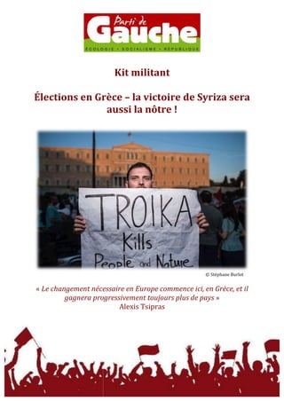  
	
  
	
  
Kit	
  militant	
  
	
  
Élections	
  en	
  Grèce	
  –	
  la	
  victoire	
  de	
  Syriza	
  sera	
  
aussi	
  la	
  nôtre	
  !	
  
	
  
	
  
©	
  Stéphane	
  Burlot	
  
	
  
«	
  Le	
  changement	
  nécessaire	
  en	
  Europe	
  commence	
  ici,	
  en	
  Grèce,	
  et	
  il	
  
gagnera	
  progressivement	
  toujours	
  plus	
  de	
  pays	
  »	
  	
  
Alexis	
  Tsipras	
  
	
  
 