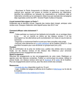 10
- Nourrissez le Pacte d’arguments et d’études menées à un niveau local ou
national pour appuyer vos propos et montrer la pertinence de l’alternative.
Identifiez les problèmes sur lesquels les organisations se mobilisent déjà et
l’alternative concrète qui lui correspond. Aidez-vous par exemple des campagnes
déjà organisées contre les GPII - Grands Projets Inutiles et Imposés.
A quel moment faire signer ce Pacte ?
N’attendez pas la dernière minute, l’agenda des maires étant chargé, anticipez votre
rendez-vous. Essayez d’atteindre votre objectif autour des 30-31 mai.
Comment diffuser votre événement ?
Avant :
- Faites participer au maximum les habitants de la localité, via un sondage (dans
la rue, sur un marché ou même sur les réseaux sociaux !) en les
interrogeant sur les alternatives qu’ils souhaiteraient voir mises en œuvre dans la
commune.
- Organisez un événement festif et ouvert pour faire connaître votre projet
- Inscrivez votre démarche sur la carte interactive de la Coalition Climat 21. C’est
peut-être l’occasion pour vous de lancer un groupe local (voir p.20)
Pendant :
Dès la confirmation de la prise de rendez-vous, publiez des articles dans la presse
locale, sur les réseaux sociaux et les réseaux des militant.e.s pour annoncer
publiquement le futur engagement de votre élu.
Après la signature :
Résumez les engagements ou les non-engagements de votre maire. Établissez un
agenda avec des relances constantes. Publiez un communiqué de presse. Utilisez la
presse locale, vos réseaux sociaux ainsi que le facebook et le twitter de la Coalition.
Plus ces engagements seront connus, plus l’élu devra rendre des comptes.
Ressources
- Le pacte des élus disponible à partir du 15 avril
- Logo, modèles de badges et affiches de la Coalition à télécharger sur le site de
la Coalition
- Carte interactive des initiatives en France
 