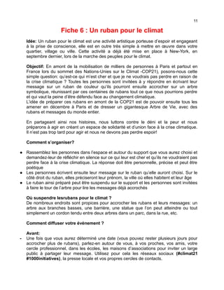 11
Fiche 6 : Un ruban pour le climat
Idée: Un ruban pour le climat est une activité artistique porteuse d’espoir et engageant
à la prise de conscience, elle est en outre très simple à mettre en œuvre dans votre
quartier, village ou ville. Cette activité a déjà été mise en place à New-York, en
septembre dernier, lors de la marche des peuples pour le climat.
Objectif: En amont de la mobilisation de milliers de personnes à Paris et partout en
France lors du sommet des Nations-Unies sur le Climat -COP21), posons-nous cette
simple question: qu’est-ce qui m’est cher et que je ne voudrais pas perdre en raison de
la crise climatique ? Toutes les personnes sont invitées à y répondre en écrivant leur
message sur un ruban de couleur qu’ils pourront ensuite accrocher sur un arbre
symbolique, réunissant par ces centaines de rubans tout ce que nous pourrions perdre
et qui vaut la peine d’être défendu face au changement climatique.
L’idée de préparer ces rubans en amont de la COP21 est de pouvoir ensuite tous les
amener en décembre à Paris et de dresser un gigantesque Arbre de Vie, avec des
rubans et messages du monde entier.
En partageant ainsi nos histoires, nous luttons contre le déni et la peur et nous
préparons à agir en créant un espace de solidarité et d’union face à la crise climatique.
Il n’est pas trop tard pour agir et nous ne devons pas perdre espoir!
Comment s’organiser?
● Rassemblez les personnes dans l’espace et autour du support que vous aurez choisi et
demandez-leur de réfléchir en silence sur ce qui leur est cher et qu’ils ne voudraient pas
perdre face à la crise climatique. La réponse doit être personnelle, précise et peut être
poétique
● Les personnes écrivent ensuite leur message sur le ruban qu’elle auront choisi. Sur le
côté droit du ruban, elles préciseront leur prénom, la ville où elles habitent et leur âge
● Le ruban ainsi préparé peut être suspendu sur le support et les personnes sont invitées
à faire le tour de l’arbre pour lire les messages déjà accrochés
Où suspendre lesrubans pour le climat ?
De nombreux endroits sont propices pour accrocher les rubans et leurs messages: un
arbre aux branches basses, une barrière, une statue que l’on peut atteindre ou tout
simplement un cordon tendu entre deux arbres dans un parc, dans la rue, etc.
Comment diffuser votre événement ?
Avant:
- Une fois que vous aurez déterminé une date (vous pouvez rester plusieurs jours pour
accrocher plus de rubans), parlez-en autour de vous, à vos proches, vos amis, votre
cercle professionnel, dans les écoles, les maisons d’associations pour inviter un large
public à partager leur message. Utilisez pour cela les réseaux sociaux (#climat21
#1000initiatives), la presse locale et vos propres cercles de contacts.
 
