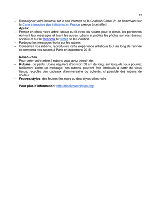 12
- Renseignez votre initiative sur le site internet de la Coalition Climat 21 en l'inscrivant sur
la Carte interactive des initiatives en France prévue à cet effet !
Après:
- Prenez en photo votre arbre, statue ou fil avec les rubans pour le climat, les personnes
écrivant leur messages et lisant les autres rubans et publiez les photos sur vos réseaux
sociaux et sur le facebook le twitter de la Coalition.
- Partagez les messages écrits sur les rubans
- Conservez vos rubans, reproduisez cette expérience artistique tout au long de l’année
et emmenez vos rubans à Paris en décembre 2015.
Ressources
Pour créer votre arbre à rubans vous avez besoin de:
- Rubans: de petits rubans réguliers d'environ 50 cm de long, sur lesquels vous pourrez
facilement écrire un message; ces rubans peuvent être fabriqués à partir de vieux
tissus, recyclés des cadeaux d’anniversaire ou achetés; si possible des rubans de
couleur
- Feutres/stylos: des feutres fins noirs ou des stylos billes noirs
Pour plus d’information: http://theclimateribbon.org/
 