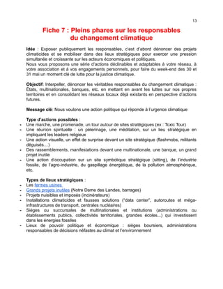 13
Fiche 7 : Pleins phares sur les responsables
du changement climatique
Idée : Exposer publiquement les responsables, c’est d’abord dénoncer des projets
climaticides et se mobiliser dans des lieux stratégiques pour exercer une pression
simultanée et croissante sur les acteurs économiques et politiques.
Nous vous proposons une série d’actions déclinables et adaptables à votre réseau, à
votre association et à vos engagements personnels, pour faire du week-end des 30 et
31 mai un moment clé de lutte pour la justice climatique.
Objectif: Interpeller, dénoncer les véritables responsables du changement climatique :
États, multinationales, banques, etc. en mettant en avant les luttes sur nos propres
territoires et en consolidant les réseaux locaux déjà existants en perspective d’actions
futures.
Message clé: Nous voulons une action politique qui réponde à l’urgence climatique
Type d’actions possibles :
- Une marche, une promenade, un tour autour de sites stratégiques (ex : Toxic Tour)
- Une réunion spirituelle : un pèlerinage, une méditation, sur un lieu stratégique en
impliquant les leaders religieux
- Une action visuelle, un effet de surprise devant un site stratégique (flashmobs, militants
déguisés…)
- Des rassemblements, manifestations devant une multinationale, une banque, un grand
projet inutile
- Une action d’occupation sur un site symbolique stratégique (sitting), de l’industrie
fossile, de l’agro-industrie, du gaspillage énergétique, de la pollution atmosphérique,
etc.
Types de lieux stratégiques :
- Les fermes usines
- Grands projets inutiles (Notre Dame des Landes, barrages)
- Projets nuisibles et imposés (incinérateurs)
- Installations climaticides et fausses solutions (“data center”, autoroutes et méga-
infrastructures de transport, centrales nucléaires)
- Sièges ou succursales de multinationales et institutions (administrations ou
établissements publics, collectivités territoriales, grandes écoles...) qui investissent
dans les énergies fossiles
- Lieux de pouvoir politique et économique : sièges boursiers, administrations
responsables de décisions néfastes au climat et l’environnement
 