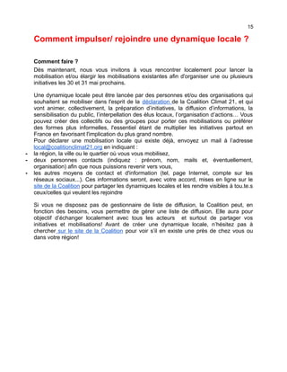 15
Comment impulser/ rejoindre une dynamique locale ?
Comment faire ?
Dès maintenant, nous vous invitons à vous rencontrer localement pour lancer la
mobilisation et/ou élargir les mobilisations existantes afin d'organiser une ou plusieurs
initiatives les 30 et 31 mai prochains.
Une dynamique locale peut être lancée par des personnes et/ou des organisations qui
souhaitent se mobiliser dans l'esprit de la déclaration de la Coalition Climat 21, et qui
vont animer, collectivement, la préparation d’initiatives, la diffusion d’informations, la
sensibilisation du public, l’interpellation des élus locaux, l’organisation d’actions… Vous
pouvez créer des collectifs ou des groupes pour porter ces mobilisations ou préférer
des formes plus informelles, l'essentiel étant de multiplier les initiatives partout en
France en favorisant l'implication du plus grand nombre.
Pour déclarer une mobilisation locale qui existe déjà, envoyez un mail à l’adresse
local@coalitionclimat21.org en indiquant :
- la région, la ville ou le quartier où vous vous mobilisez,
- deux personnes contacts (indiquez : prénom, nom, mails et, éventuellement,
organisation) afin que nous puissions revenir vers vous,
- les autres moyens de contact et d'information (tel, page Internet, compte sur les
réseaux sociaux...). Ces informations seront, avec votre accord, mises en ligne sur le
site de la Coalition pour partager les dynamiques locales et les rendre visibles à tou.te.s
ceux/celles qui veulent les rejoindre
Si vous ne disposez pas de gestionnaire de liste de diffusion, la Coalition peut, en
fonction des besoins, vous permettre de gérer une liste de diffusion. Elle aura pour
objectif d’échanger localement avec tous les acteurs et surtout de partager vos
initiatives et mobilisations! Avant de créer une dynamique locale, n’hésitez pas à
chercher sur le site de la Coalition pour voir s’il en existe une près de chez vous ou
dans votre région!
 