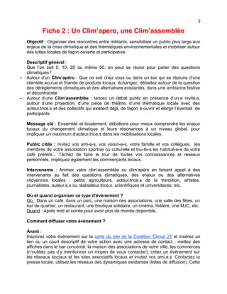 3
Fiche 2 : Un Clim’apero, une Clim’assemblée
Objectif : Organiser des rencontres entre militants, sensibiliser un public plus large aux
enjeux de la crise climatique et des thématiques environnementales et mobiliser autour
des luttes locales de façon ouverte et participative.
Descriptif général :
Que l’on soit 5, 10, 20 ou même 50, on peut se réunir pour parler des questions
climatiques !
- Autour d’un Clim’apéro : Que ce soit chez vous ou dans un bar qui se réjouira d’une
clientèle accrue et friande de produits locaux, échangez, débattez autour de la question
des dérèglements climatiques et des alternatives existantes, dans une ambiance festive
et décontractée
- Autour d’une Clim’assemblée : lancez un débat public en présence d’un.e invité.e,
autour d’une projection, d’une pièce de théâtre, d’une thématique locale avec des
acteur.trice.s et des collectifs qui existent déjà, de façon à ouvrir et élargir l’éventail de
participants
Message clé : Ensemble et localement, débattons pour mieux comprendre les enjeux
locaux du changement climatique et leurs résonances à un niveau global, pour
impliquer un maximum d’acteur.trice.s dans les mobilisations locales.
Public cible : Invitez vos ami-e-s, vos voisin-e-s, votre famille et vos collègues, les
membres de votre association sportive ou culturelle et tou-te-s les habitué-e-s de votre
café préféré... Tâchez de faire le tour de toutes vos connaissances et réseaux
personnels, impliquez également les commerçants locaux.
Intervenants : Animez votre clim’assemblée ou clim’apéro en faisant appel à des
intervenants au fait des questions climatiques, des enjeux ou des alternatives
citoyennes locales : petits agriculteurs, acteur.trice.s de la transition, artistes,
journalistes, auteur.e.s ou réalisateur.trice.s, scientifiques et universitaires, etc.
Où et quand organiser ce type d'événement ?
Où : Dans un café, dans un parc, une maison des associations, une salle des fêtes, un
bar de quartier, un restaurant, une boutique solidaire, un cinéma, théâtre, une MJC, etc.
Quand : Après midi et soirée pour avoir plus de monde disponible.
Comment diffuser votre événement ?
Avant :
Inscrivez votre événement sur la carte du site de la Coalition Climat 21 et insérez un
lien ou un court descriptif de votre action avec une adresse de contact ; mettez des
affiches dans le bar concerné, la maison des associations de votre ville, les commerces
(n’oubliez pas d’y mentionner un moyen de vous contacter); créez un événement sur
les réseaux sociaux et les sites associatifs locaux et invitez vos ami.e.s. Contactez la
presse locale, utilisez les réseaux des dynamiques existantes (listes de diffusion). Cette
 