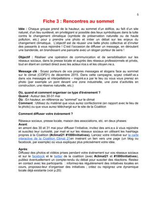 5
Fiche 3 : Rencontres au sommet
Idée : Chaque groupe prend de la hauteur, au sommet d’un édifice, au faît d’un site
naturel, d’un lieu surélevé, en privilégiant si possible des lieux symboliques dans la lutte
contre le changement climatique (symbole de préservation naturelle ou de haute
pollution, etc.) pour y prendre une photo et initier un débat sur les enjeux du
changement climatique. L’objectif est de réussir une belle photo collective et d’inviter
des passants à vous rejoindre ! C’est l’occasion de diffuser un message, en déroulant
une banderole, en brandissant une pancarte avec un slogan porteur de sens !
Objectif : Réaliser une opération de communication et de sensibilisation sur les
réseaux sociaux, dans la presse locale et auprès des réseaux professionnels et privés,
tout en étant en contact direct avec les acteur.rice.s et les citoyen.ne.s.
Message clé : Soyez porteurs de vos propres messages et slogans face au sommet
sur le climat (COP21) de décembre 2015. Dans cette campagne, soyez créatif.ve.s
dans vos messages et interpellations – inspiré.e.s par le lieu où vous vous prenez en
photo (par exemple un pont devant une zone industrielle, une zone d’activités en
construction, une réserve naturelle, etc.)
Où, quand et comment organiser ce type d'événement ?
Quand : Autour des 30-31 mai
Où : En hauteur, en référence au “sommet” sur le climat
Comment : Utilisez du matériel que vous aurez confectionné (en rapport avec le lieu de
la photo) ou que vous aurez téléchargé sur le site de la Coalition
Comment diffuser votre événement ?
Réseaux sociaux, presse locale, maison des associations, etc. en deux phases:
Avant:
en amont des 30 et 31 mai pour diffuser l’initiative, invitez des ami.e.s à vous rejoindre
et suscitez leur curiosité, par mail et sur les réseaux sociaux en utilisant les hashtags
propres à la Coalition (#climat21 #1000initiatives). Lancez votre initiative sur la carte
interactive de la Coalition Climat 21en insérant un lien vers une page (un blog ou
facebook, par exemple) où vous expliquez plus précisément votre idée.
Après:
Diffusez des photos et vidéos prises pendant votre événement sur vos réseaux sociaux
et sur le facebook et le twitter de la coalition (avec #climat21 et #1000initiatives),
publiez éventuellement un compte-rendu du débat pour susciter des réactions. Restez
en contact avec les participants : informez-les régulièrement des initiatives locales en
cours, proposez-leur d’organiser des initiatives ; créez ou rejoignez une dynamique
locale déjà existante (voir p.20)
 