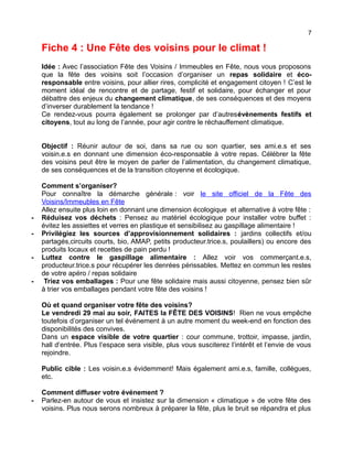 7
Fiche 4 : Une Fête des voisins pour le climat !
Idée : Avec l’association Fête des Voisins / Immeubles en Fête, nous vous proposons
que la fête des voisins soit l’occasion d’organiser un repas solidaire et éco-
responsable entre voisins, pour allier rires, complicité et engagement citoyen ! C’est le
moment idéal de rencontre et de partage, festif et solidaire, pour échanger et pour
débattre des enjeux du changement climatique, de ses conséquences et des moyens
d’inverser durablement la tendance !
Ce rendez-vous pourra également se prolonger par d’autresévènements festifs et
citoyens, tout au long de l’année, pour agir contre le réchauffement climatique.
Objectif : Réunir autour de soi, dans sa rue ou son quartier, ses ami.e.s et ses
voisin.e.s en donnant une dimension éco-responsable à votre repas. Célébrer la fête
des voisins peut être le moyen de parler de l’alimentation, du changement climatique,
de ses conséquences et de la transition citoyenne et écologique.
Comment s’organiser?
Pour connaître la démarche générale : voir le site officiel de la Fête des
Voisins/Immeubles en Fête
Allez ensuite plus loin en donnant une dimension écologique et alternative à votre fête :
- Réduisez vos déchets : Pensez au matériel écologique pour installer votre buffet :
évitez les assiettes et verres en plastique et sensibilisez au gaspillage alimentaire !
- Privilégiez les sources d’approvisionnement solidaires : jardins collectifs et/ou
partagés,circuits courts, bio, AMAP, petits producteur.trice.s, poulaillers) ou encore des
produits locaux et recettes de pain perdu !
- Luttez contre le gaspillage alimentaire : Allez voir vos commerçant.e.s,
producteur.trice.s pour récupérer les denrées périssables. Mettez en commun les restes
de votre apéro / repas solidaire
- Triez vos emballages : Pour une fête solidaire mais aussi citoyenne, pensez bien sûr
à trier vos emballages pendant votre fête des voisins !
Où et quand organiser votre fête des voisins?
Le vendredi 29 mai au soir, FAITES la FÊTE DES VOISINS! Rien ne vous empêche
toutefois d’organiser un tel événement à un autre moment du week-end en fonction des
disponibilités des convives.
Dans un espace visible de votre quartier : cour commune, trottoir, impasse, jardin,
hall d’entrée. Plus l’espace sera visible, plus vous susciterez l’intérêt et l’envie de vous
rejoindre.
Public cible : Les voisin.e.s évidemment! Mais également ami.e.s, famille, collègues,
etc.
Comment diffuser votre événement ?
- Parlez-en autour de vous et insistez sur la dimension « climatique » de votre fête des
voisins. Plus nous serons nombreux à préparer la fête, plus le bruit se répandra et plus
 