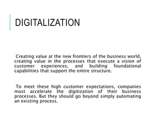 DIGITALIZATION
Creating value at the new frontiers of the business world,
creating value in the processes that execute a vision of
customer experiences, and building foundational
capabilities that support the entire structure.
To meet these high customer expectations, companies
must accelerate the digitization of their business
processes. But they should go beyond simply automating
an existing process.
 