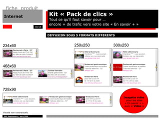 fiche produit
Internet                              Kit « Pack de clics »
                                      Tout ce qu’il faut savoir pour …
                                      encore + de trafic vers votre site « En savoir + »
                              10/14




                                      DIFFUSION SOUS 5 FORMATS DIFFERENTS


234x60                                              250x250              300x250




468x60




728x90
                                                                               Imagette vidéo
                                                                                 pour les sites
                                                                                « En savoir + »
                                                                                avec « Vidéo »

Visuels non contractuels.
DMC Déploiement / mars 2009
 