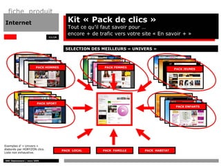 fiche produit
Internet                                 Kit « Pack de clics »
                                         Tout ce qu’il faut savoir pour …
                                         encore + de trafic vers votre site « En savoir + »
                              11/14




                                       SELECTION DES MEILLEURS « UNIVERS »



                        PACK HOMMES                    PACK FEMMES
                                                                                       PACK JEUNES




                         PACK SPORT
                                                                                       PACK ENFANTS




Exemples d’ « Univers »
élaborés par HORYZON clics.           PACK LOCAL       PACK FAMILLE     PACK HABITAT
Liste non exhaustive.

DMC Déploiement / mars 2009
 