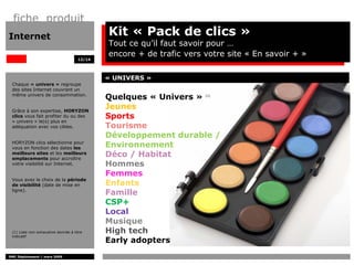 fiche produit
Internet                                     Kit « Pack de clics »
                                             Tout ce qu’il faut savoir pour …
                                             encore + de trafic vers votre site « En savoir + »
                                     12/14




                                             « UNIVERS »
 Chaque « univers » regroupe
 des sites Internet couvrant un
 même univers de consommation.
                                             Quelques « Univers »    (1)




 Grâce à son expertise, HORYZON
                                             Jeunes
 clics vous fait profiter du ou des          Sports
 « univers » le(s) plus en
 adéquation avec vos cibles.                 Tourisme
                                             Développement durable /
 HORYZON clics sélectionne pour
 vous en fonction des dates les              Environnement
 meilleurs sites et les meilleurs
 emplacements pour accroître
                                             Déco / Habitat
 votre visibilité sur Internet.              Hommes
                                             Femmes
 Vous avez le choix de la période
 de visibilité (date de mise en              Enfants
 ligne).
                                             Famille
                                             CSP+
                                             Local
                                             Musique
 (1) Liste non exhaustive donnée à titre     High tech
 indicatif
                                             Early adopters
DMC Déploiement / mars 2009
 