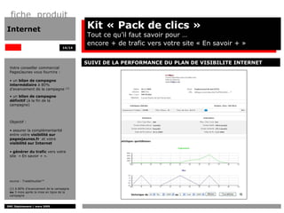 fiche produit
Internet                                  Kit « Pack de clics »
                                          Tout ce qu’il faut savoir pour …
                                          encore + de trafic vers votre site « En savoir + »
                                  14/14




                                          SUIVI DE LA PERFORMANCE DU PLAN DE VISIBILITE INTERNET
 Votre conseiller commercial
 PagesJaunes vous fournira :

 • un bilan de campagne
 intermédiaire à 80%
 d’avancement de la campagne        (1)


 • un bilan de campagne
 définitif (à la fin de la
 campagne)



 Objectif :

 • assurer la complémentarité
 entre votre visibilité sur
 pagesjaunes.fr et votre
 visibilité sur Internet

 • générer du trafic vers votre
 site « En savoir + ».




 source : TradeDoubler™

 (1) à 80% d’avancement de la campagne
 ou 3 mois après la mise en ligne de la
 campagne


DMC Déploiement / mars 2009
 
