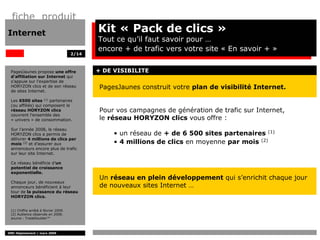 fiche produit
Internet                                     Kit « Pack de clics »
                                             Tout ce qu’il faut savoir pour …
                                             encore + de trafic vers votre site « En savoir + »
                                      2/14



 PagesJaunes propose une offre               + DE VISIBILITE
 d’affiliation sur Internet qui
 s’appuie sur l’expertise de
 HORYZON clics et de son réseau               PagesJaunes construit votre plan de visibilité Internet.
 de sites Internet.

 Les 6500 sites (1) partenaires
 (ou affiliés) qui composent le
 réseau HORYZON clics                         Pour vos campagnes de génération de trafic sur Internet,
 couvrent l’ensemble des
 « univers » de consommation.                 le réseau HORYZON clics vous offre :
 Sur l’année 2008, le réseau
 HORYZON clics a permis de                        • un réseau de + de 6 500 sites partenaires (1)
 délivrer 4 millions de clics par
 mois (2) et d’assurer aux                        • 4 millions de clics en moyenne par mois (2)
 annonceurs encore plus de trafic
 sur leur site Internet.

 Ce réseau bénéficie d’un
 potentiel de croissance
 exponentielle.
                                              Un réseau en plein développement qui s’enrichit chaque jour
 Chaque jour, de nouveaux
 annonceurs bénéficient à leur                de nouveaux sites Internet …
 tour de la puissance du réseau
 HORYZON clics.


 (1) Chiffre arrêté à février 2009.
 (2) Audience observée en 2008.
 source : TradeDoubler™



DMC Déploiement / mars 2009
 