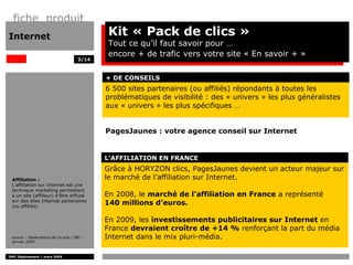 fiche produit
Internet                                    Kit « Pack de clics »
                                            Tout ce qu’il faut savoir pour …
                                            encore + de trafic vers votre site « En savoir + »
                                     3/14



                                            + DE CONSEILS
                                            6 500 sites partenaires (ou affiliés) répondants à toutes les
                                            problématiques de visibilité : des « univers » les plus généralistes
                                            aux « univers » les plus spécifiques …


                                            PagesJaunes : votre agence conseil sur Internet


                                            L’AFFILIATION EN FRANCE
                                            Grâce à HORYZON clics, PagesJaunes devient un acteur majeur sur
 Affiliation :                              le marché de l’affiliation sur Internet.
 L'affiliation sur Internet est une
 technique marketing permettant
 à un site (affilieur) d’être diffusé       En 2008, le marché de l’affiliation en France a représenté
 sur des sites Internet partenaires
 (ou affiliés).
                                            140 millions d’euros.

                                            En 2009, les investissements publicitaires sur Internet en
                                            France devraient croître de +14 % renforçant la part du média
 source : Observatoire de l’e-pub / SRI –   Internet dans le mix pluri-média.
 janvier 2009



DMC Déploiement / mars 2009
 