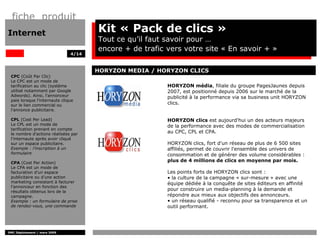 fiche produit
Internet                              Kit « Pack de clics »
                                      Tout ce qu’il faut savoir pour …
                                      encore + de trafic vers votre site « En savoir + »
                               4/14



                                      HORYZON MEDIA / HORYZON CLICS
 CPC (Coût Par Clic)
 Le CPC est un mode de
 tarification au clic (système                           HORYZON média, filiale du groupe PagesJaunes depuis
 utilisé notamment par Google                            2007, est positionné depuis 2006 sur le marché de la
 Adwords). Ainsi, l'annonceur                            publicité à la performance via sa business unit HORYZON
 paie lorsque l'internaute clique
 sur le lien commercial ou                               clics.
 l’annonce publicitaire.

 CPL (Cost Per Lead)                                     HORYZON clics est aujourd'hui un des acteurs majeurs
 Le CPL est un mode de                                   de la performance avec des modes de commercialisation
 tarification prenant en compte
 le nombre d'actions réalisées par
                                                         au CPC, CPL et CPA.
 l’internaute après avoir cliqué
 sur un espace publicitaire.                             HORYZON clics, fort d'un réseau de plus de 6 500 sites
 Exemple : l’inscription à un                            affiliés, permet de couvrir l'ensemble des univers de
 formulaire                                              consommation et de générer des volume considérables :
 CPA (Cost Per Action)
                                                         plus de 4 millions de clics en moyenne par mois.
 Le CPA est un mode de
 facturation d’un espace                                 Les points forts de HORYZON clics sont :
 publicitaire ou d’une action                            • la culture de la campagne « sur-mesure » avec une
 marketing consistant à facturer                         équipe dédiée à la conquête de sites éditeurs en affinité
 l’annonceur en fonction des
 résultats obtenus lors de la
                                                         pour construire un media-planning à la demande et
 campagne.                                               répondre aux mieux aux objectifs des annonceurs.
 Exemple : un formulaire de prise                        • un réseau qualifié - reconnu pour sa transparence et un
 de rendez-vous, une commande                            outil performant.




DMC Déploiement / mars 2009
 