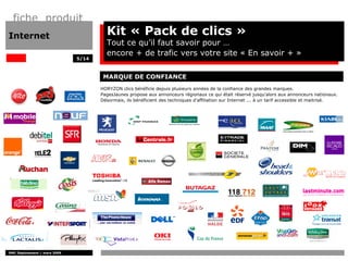 fiche produit
Internet                               Kit « Pack de clics »
                                       Tout ce qu’il faut savoir pour …
                                       encore + de trafic vers votre site « En savoir + FEMMES:
                                       AUTOMOBILE:               FINANCE:                »
                              5/14



                                      MARQUE DE CONFIANCE
                                     HORYZON clics bénéficie depuis plusieurs années de la confiance des grandes marques.
                                     PagesJaunes propose aux annonceurs régionaux ce qui était réservé jusqu'alors aux annonceurs nationaux.
                                     Désormais, ils bénéficient des techniques d'affiliation sur Internet ... à un tarif accessible et maitrisé.




  DISTRIBUTION                          MULTIMEDIA                                 SERVICE                               VOYAGISTE




DMC Déploiement / mars 2009
 