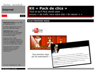 fiche produit
Internet                                       Kit « Pack de clics »
                                               Tout ce qu’il faut savoir pour …
                                               encore + de trafic vers votre site « En savoir + »
                                        6/14



                                               ELUE PREMIERE REGIE
 HORYZON média est une filiale
 de PagesJaunes SA.

 En effet, PagesJaunes a acquis
 66 % de HORYZON média.

 HORYZON clics, société
 spécialisée dans les campagnes
 au clic, est une business unit
 de HORYZON média.

 Créée en février 2006,
 HORYZON clics est aujourd’hui
 l’une des principales plateformes
 de clics et d’affiliation en France
 avec plus de 6500 sites affiliés.

 Deux ans après sa création,
 HORYZON clics a été élue
 première régie par les
 Webmasters (1)


                                                   Elue première régie
                                                  par les webmasters (1)



 (1) source : rentabilisez.com - 2008


DMC Déploiement / mars 2009
 