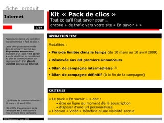 fiche produit
Internet                               Kit « Pack de clics »
                                       Tout ce qu’il faut savoir pour …
                                       encore + de trafic vers votre site « En savoir + »
                              7/14



                                      OPERATION TEST
 PagesJaunes lance une opération
 test dénommée « Pack de clics ».

 Cette offre publicitaire limitée
                                      Modalités :
 dans le temps (1) permet aux
 80 premiers annonceurs
 disposant d’un pack « En savoir
                                      • Période limitée dans le temps (du 10 mars au 10 avril 2009)
 + » de bénéficier en complément
 du plan de communication sur
 pagesjaunes.fr d’un plan de          • Réservée aux 80 premiers annonceurs
 visibilité accrue sur Internet.

                                      • Bilan de campagne intermédiaire       (2)


                                      • Bilan de campagne définitif (à la fin de la campagne)



                                      CRITERES


 (1) Période de commercialisation :
                                      • Le pack « En savoir + » doit :
 10 mars – 10 avril 2009                   • être en ligne au moment de la souscription
 (2) à 80% d’avancement de la              • disposer d’une url personnalisée
 campagne ou 3 mois après la
 mise en ligne de la campagne
                                      • L’option « Vidéo » bénéficie d’une visibilité accrue

DMC Déploiement / mars 2009
 