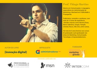 Mestre em Comunicação e Linguagens,
especialista em Administração de
Marketing e Bacharel em Publicidade e
Propaganda.
Publicitário, consultor e professor, com
mais de 10 anos de experiência.
Atendeu marcas como Morena Rosa,
Maria Valentina, Unopar, Pampili,
Unimed, Recco, Alto Giro, entre outras.
Há mais de 6 anos leciona nos cursos
de graduação e pós-graduação nas
áreas de Marketing, Comunicação,
Tecnologia e Empreendedorismo.
Prof. Thiago Martins
AUTOR DO LIVRO ARTICULISTA FUNDADOR
Conteúdos publicados em:
 