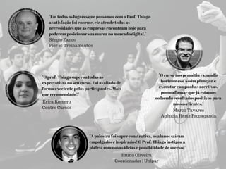 "A palestra foi super construtiva, os alunos saíram
empolgados e inspirados! O Prof. Thiago instigou a
plateia com novas ideias e possibilidade de sucesso"
Bruno Oliveira
Coordenador | Unipar
"Em todos os lugares que passamos com o Prof, Thiago
a satisfação foi enorme, ele atende todas as
necessidades que as empresas encontram hoje para
poderem posicionar sua marca no mercado digital."
Sérgio Zanco
Píer 16 Treinamentos
"O curso nos permitiu expandir
horizontes e assim planejar e
executar campanhas acertivas,
posso afirmar que já estamos
colhendo resultados positivos para
nossos clientes."
Marco Tavares
Agência Hertz Propaganda
"O prof. Thiago superou todas as
expectativas no seu curso. Foi avaliado de
forma excelente pelos participantes. Mais
que recomendado!"
Érica Romero
Centre Cursos
 