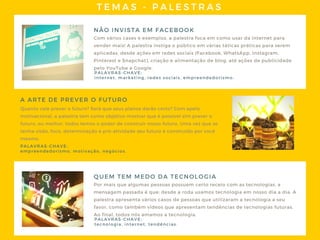 TEMAS - PALESTRAS
NÃO INVISTA EM FACEBOOK
Com vários cases e exemplos, a palestra foca em como usar da internet para
vender mais! A palestra instiga o público em várias táticas práticas para serem
aplicadas, desde ações em redes sociais (Facebook, WhatsApp, Instagram,
Pinterest e Snapchat), criação e alimentação de blog, até ações de publicidade
pelo YouTube e Google.
Quanto vale prever o futuro? Será que seus planos darão certo? Com apelo
motivacional, a palestra tem como objetivo mostrar que é possível sim prever o
futuro, ou melhor, todos temos o poder de construir nosso futuro. Uma vez que se
tenha visão, foco, determinação e pró-atividade seu futuro é construído por você
mesmo.
A ARTE DE PREVER O FUTURO
PALAVRAS- CHAVE:
internet, marketing, redes sociais, empreendedorismo.
PALAVRAS- CHAVE:
empreendedorismo, motivação, negócios.
QUEM TEM MEDO DA TECNOLOGIA
Por mais que algumas pessoas possuem certo receio com as tecnologias, a
mensagem passada é que: desde a roda usamos tecnologia em nosso dia a dia. A
palestra apresenta vários casos de pessoas que utilizaram a tecnologia a seu
favor, como também vídeos que apresentam tendências de tecnologias futuras.
Ao final, todos nós amamos a tecnologia.
PALAVRAS- CHAVE:
tecnologia, internet, tendências.
 