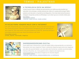 TEMAS - PALESTRAS
A TECNOLOGIA ESTÁ NA MODA?
Aideiacentralétrazerareflexãodosparticipantescomaçõesqueelesjápodemser
aplicadas. Comodivulgarevenderprodutosdemodacomaajudadatecnologia? Nesta
palestravocêdescobre: aimportânciadosblogueiros, ofocodasredessociais(Facebook,
Instagram, Snapchat), vendasviaWhatsAppecomofazerqueseuconteúdoviralizepara
seupúblico.
Um velho ditado já diz que "o mercado é uma selva", não é à toa que o livro de Sun
Tzu "A Arte da Guerra" é lido por profissionais e vendedores para ser aplicado em
seus negócios. Mas hoje temos uma arma poderosa: O DIGITAL. Aprenda técnicas e
estratégias práticas para usar desta ferramenta a seu favor.
10 DICAS PARA VENDER MAIS COM A INTERNET
PALAVRAS- CHAVE:
internet, redes sociais, moda vendas.
PALAVRAS- CHAVE:
vendas, digital, motivação, negócios.
EMPREENDEDORISMO DIGITAL
Você sabia que crianças de 11 anos de idade estão empreendendo na internet e
faturando com seus negócios? Hoje o ambiente digital proporciona aos negócios
um série de possibilidades: um mercado sem fronteiras, vendas automatizadas,
marcas influentes, etc. Esta palestra tem o objetivo de explicar aos
empreendedores como são os negócios no mundo digital.
PALAVRAS- CHAVE:
internet, redes sociais, empreendedorismo, e- commerce.
 