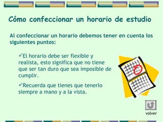 Cómo confeccionar   un horario de   estudio   El horario debe ser flexible y realista, esto significa   que no tiene que ser tan duro que sea imposible de cumplir.  Recuerda que tienes que tenerlo siempre a mano y a la vista.  Al confeccionar un horario debemos tener en cuenta  los  siguientes puntos: volver 