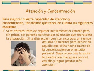 Para mejorar nuestra capacidad de atención y   concentración, tendremos que tener en cuenta los   siguientes aspectos: Si te distraes trata de regresar nuevamente al estudio pero sin prisas, sin ponerte nervioso por el retraso que representa la distracción. Si la distracción persiste   incorpora un tiempo de unos 15 minutos para pensar en  aquello que te ha hecho salirte de la concentración en el estudio personal. Seguro que tras la pausa te sientes con más ganas para el estudio y logras prestar   más   atención.   Atención y Concentración 