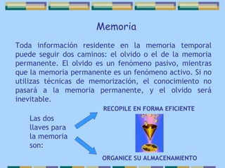 Toda información residente en la memoria temporal puede seguir dos caminos: el olvido o el de la memoria permanente. El olvido es un fenómeno pasivo, mientras que la memoria permanente es un fenómeno activo. Si no utilizas técnicas de memorización, el conocimiento no pasará a la memoria permanente, y el olvido será inevitable.   Memoria Las dos llaves para la memoria son: ORGANICE SU ALMACENAMIENTO   RECOPILE EN FORMA EFICIENTE 