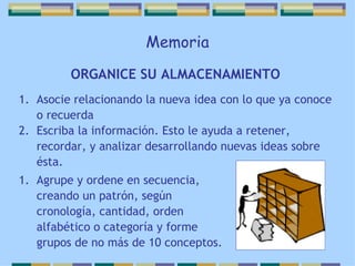 Memoria ORGANICE SU ALMACENAMIENTO   Asocie relacionando la nueva idea con lo que ya conoce o recuerda Escriba la información. Esto le ayuda a retener, recordar, y analizar desarrollando nuevas ideas sobre ésta. Agrupe y ordene en secuencia, creando un patrón, según cronología, cantidad, orden alfabético o categoría y forme grupos de no más de 10 conceptos. 