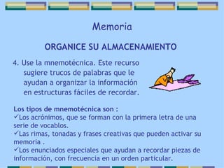 Memoria 4. Use la mnemotécnica. Este recurso sugiere trucos de palabras que le ayudan a organizar la información en estructuras fáciles de recordar. ORGANICE SU ALMACENAMIENTO   Los tipos de mnemotécnica son : Los acrónimos, que se forman con la primera letra de una serie de vocablos. Las rimas, tonadas y frases creativas que pueden activar su memoria . Los enunciados especiales que ayudan a recordar piezas de información, con frecuencia en un orden particular. 