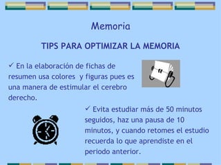 Memoria TIPS PARA OPTIMIZAR LA MEMORIA En la elaboración de fichas de resumen usa colores  y figuras pues es una manera de estimular el cerebro derecho. Evita estudiar más de 50 minutos seguidos, haz una pausa de 10 minutos, y cuando retomes el estudio recuerda lo que aprendiste en el periodo anterior. 